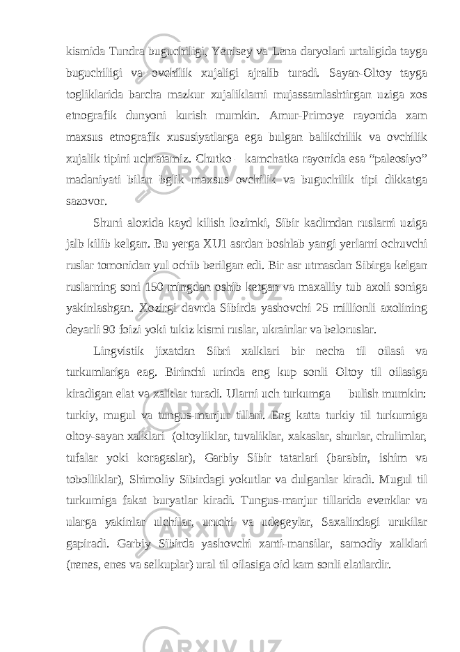 kismida Tundra buguchiligi, Yenisey va Lena daryolari urtaligida tayga buguchiligi va ovchilik xujaligi ajralib turadi. Sayan-Oltoy tayga togliklarida barcha mazkur xujaliklarni mujassamlashtirgan uziga xos etnografik dunyoni kurish mumkin. Amur-Primoye rayonida xam maxsus etnografik xususiyatlarga ega bulgan balikchilik va ovchilik xujalik tipini uchratamiz. Chutko – kamchatka rayonida esa “paleosiyo” madaniyati bilan bglik maxsus ovchilik va buguchilik tipi dikkatga sazovor. Shuni aloxida kayd kilish lozimki, Sibir kadimdan ruslarni uziga jalb kilib kelgan. Bu yerga XU1 asrdan boshlab yangi yerlarni ochuvchi ruslar tomonidan yul ochib berilgan edi. Bir asr utmasdan Sibirga kelgan ruslarning soni 150 mingdan oshib ketgan va maxalliy tub axoli soniga yakinlashgan. Xozirgi davrda Sibirda yashovchi 25 millionli axolining deyarli 90 foizi yoki tukiz kismi ruslar, ukrainlar va beloruslar. Lingvistik jixatdan Sibri xalklari bir necha til oilasi va turkumlariga eag. Birinchi urinda eng kup sonli Oltoy til oilasiga kiradigan elat va xalklar turadi. Ularni uch turkumga bulish mumkin: turkiy, mugul va tungus-manjur tillari. Eng katta turkiy til turkumiga oltoy-sayan xalklari (oltoyliklar, tuvaliklar, xakaslar, shurlar, chulimlar, tufalar yoki koragaslar), Garbiy Sibir tatarlari (barabin, ishim va tobolliklar), Shimoliy Sibirdagi yokutlar va dulganlar kiradi. Mugul til turkumiga fakat buryatlar kiradi. Tungus-manjur tillarida evenklar va ularga yakinlar ulchilar, uruchi va udegeylar, Saxalindagi urukilar gapiradi. Garbiy Sibirda yashovchi xanti-mansilar, samodiy xalklari (nenes, enes va selkuplar) ural til oilasiga oid kam sonli elatlardir. 