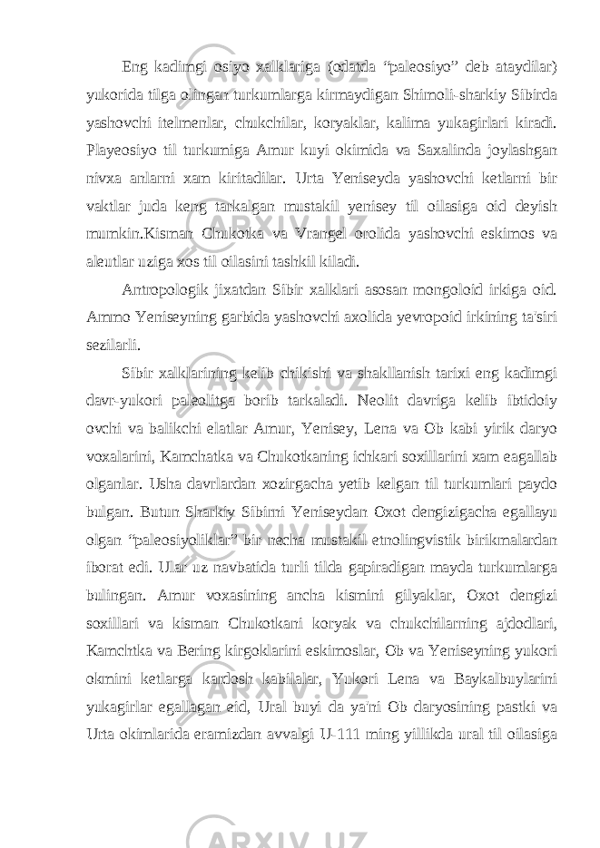 Eng kadimgi osiyo xalklariga (odatda “paleosiyo” deb ataydilar) yukorida tilga olingan turkumlarga kirmaydigan Shimoli-sharkiy Sibirda yashovchi itelmenlar, chukchilar, koryaklar, kalima yukagirlari kiradi. Playeosiyo til turkumiga Amur kuyi okimida va Saxalinda joylashgan nivxa anlarni xam kiritadilar. Urta Yeniseyda yashovchi ketlarni bir vaktlar juda keng tarkalgan mustakil yenisey til oilasiga oid deyish mumkin.Kisman Chukotka va Vrangel orolida yashovchi eskimos va aleutlar uziga xos til oilasini tashkil kiladi. Antropologik jixatdan Sibir xalklari asosan mongoloid irkiga oid. Ammo Yeniseyning garbida yashovchi axolida yevropoid irkining ta&#39;siri sezilarli. Sibir xalklarining kelib chikishi va shakllanish tarixi eng kadimgi davr-yukori paleolitga borib tarkaladi. Neolit davriga kelib ibtidoiy ovchi va balikchi elatlar Amur, Yenisey, Lena va Ob kabi yirik daryo voxalarini, Kamchatka va Chukotkaning ichkari soxillarini xam eagallab olganlar. Usha davrlardan xozirgacha yetib kelgan til turkumlari paydo bulgan. Butun Sharkiy Sibirni Yeniseydan Oxot dengizigacha egallayu olgan “paleosiyoliklar” bir necha mustakil etnolingvistik birikmalardan iborat edi. Ular uz navbatida turli tilda gapiradigan mayda turkumlarga bulingan. Amur voxasining ancha kismini gilyaklar, Oxot dengizi soxillari va kisman Chukotkani koryak va chukchilarning ajdodlari, Kamchtka va Bering kirgoklarini eskimoslar, Ob va Yeniseyning yukori okmini ketlarga kardosh kabilalar, Yukori Lena va Baykalbuylarini yukagirlar egallagan eid, Ural buyi da ya&#39;ni Ob daryosining pastki va Urta okimlarida eramizdan avvalgi U-111 ming yillikda ural til oilasiga 