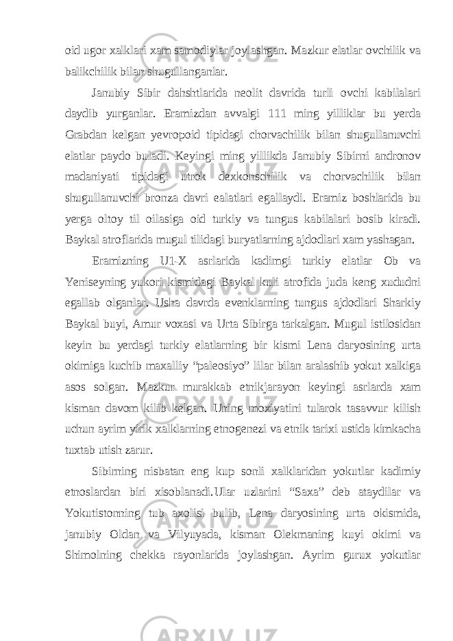 oid ugor xalklari xam samodiylar joylashgan. Mazkur elatlar ovchilik va balikchilik bilan shugullanganlar. Janubiy Sibir dahshtlarida neolit davrida turli ovchi kabilalari daydib yurganlar. Eramizdan avvalgi 111 ming yilliklar bu yerda Grabdan kelgan yevropoid tipidagi chorvachilik bilan shugullanuvchi elatlar paydo buladi. Keyingi ming yillikda Janubiy Sibirni andronov madaniyati tipidagi utrok dexkonschilik va chorvachilik bilan shugullanuvchi bronza davri ealatlari egallaydi. Eramiz boshlarida bu yerga oltoy til oilasiga oid turkiy va tungus kabilalari bosib kiradi. Baykal atroflarida mugul tilidagi buryatlarning ajdodlari xam yashagan. Eramizning U1-X asrlarida kadimgi turkiy elatlar Ob va Yeniseyning yukori kismidagi Baykal kuli atrofida juda keng xududni egallab olganlar. Usha davrda evenklarning tungus ajdodlari Sharkiy Baykal buyi, Amur voxasi va Urta Sibirga tarkalgan. Mugul istilosidan keyin bu yerdagi turkiy elatlarning bir kismi Lena daryosining urta okimiga kuchib maxalliy “paleosiyo” lilar bilan aralashib yokut xalkiga asos solgan. Mazkur murakkab etnikjarayon keyingi asrlarda xam kisman davom kilib kelgan. Uning moxiyatini tularok tasavvur kilish uchun ayrim yirik xalklarning etnogenezi va etnik tarixi ustida kimkacha tuxtab utish zarur. Sibirning nisbatan eng kup sonli xalklaridan yokutlar kadimiy etnoslardan biri xisoblanadi.Ular uzlarini “Saxa” deb ataydilar va Yokutistonning tub axolisi bulib, Lena daryosining urta okismida, janubiy Oldan va Vilyuyada, kisman Olekmaning kuyi okimi va Shimolning chekka rayonlarida joylashgan. Ayrim gurux yokutlar 