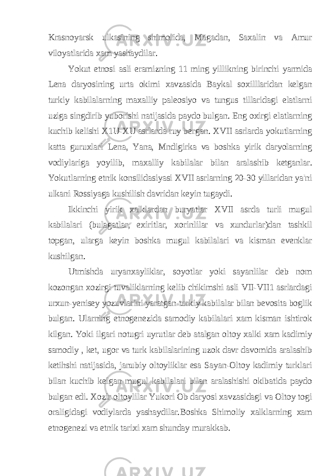 Krasnoyarsk ulkasining shimolida, Magadan, Saxalin va Amur viloyatlarida xam yashaydilar. Yokut etnosi asli eramizning 11 ming yillikning birinchi yarmida Lena daryosining urta okimi xavzasida Baykal soxilllaridan kelgan turkiy kabilalarning maxalliy paleosiyo va tungus tillaridagi elatlarni uziga singdirib yuborishi natijasida paydo bulgan. Eng oxirgi elatlarning kuchib kelishi X1U-XU asrlarda ruy bergan. XVII asrlarda yokutlarning katta guruxlari Lena, Yana, Mndigirka va boshka yirik daryolarning vodiylariga yoyilib, maxalliy kabilalar bilan aralashib ketganlar. Yokutlarning etnik konsilidasiyasi XVII asrlarning 20-30 yillaridan ya&#39;ni ulkani Rossiyaga kushilish davridan keyin tugaydi. Ikkinchi yirik xalklardan buryatlar XVII asrda turli mugul kabilalari (bulagatlar, exiritlar, xorinlilar va xundurlar)dan tashkil topgan, ularga keyin boshka mugul kabilalari va kisman evenklar kushilgan. Utmishda uryanxayliklar, soyotlar yoki sayanlilar deb nom kozongan xozirgi tuvaliklarning kelib chikimshi asli VII-VII1 asrlardagi urxun-yenisey yozuvlarini yaratgan turkiy kabilalar bilan bevosita boglik bulgan. Ularning etnogenezida samodiy kabilalari xam kisman ishtirok kilgan. Yoki ilgari notugri uyrutlar deb atalgan oltoy xalki xam kadimiy samodiy , ket, ugor va turk kabilalarining uzok davr davomida aralashib ketihshi natijasida, janubiy oltoyliklar esa Sayan-Oltoy kadimiy turklari bilan kuchib kelgan mugul kabilalari bilan aralashishi okibatida paydo bulgan edi. Xozir oltoylilar Yukori Ob daryosi xavzasidagi va Oltoy togi oraligidagi vodiylarda yashaydilar.Boshka Shimoliy xalklarning xam etnogenezi va etnik tarixi xam shunday murakkab. 