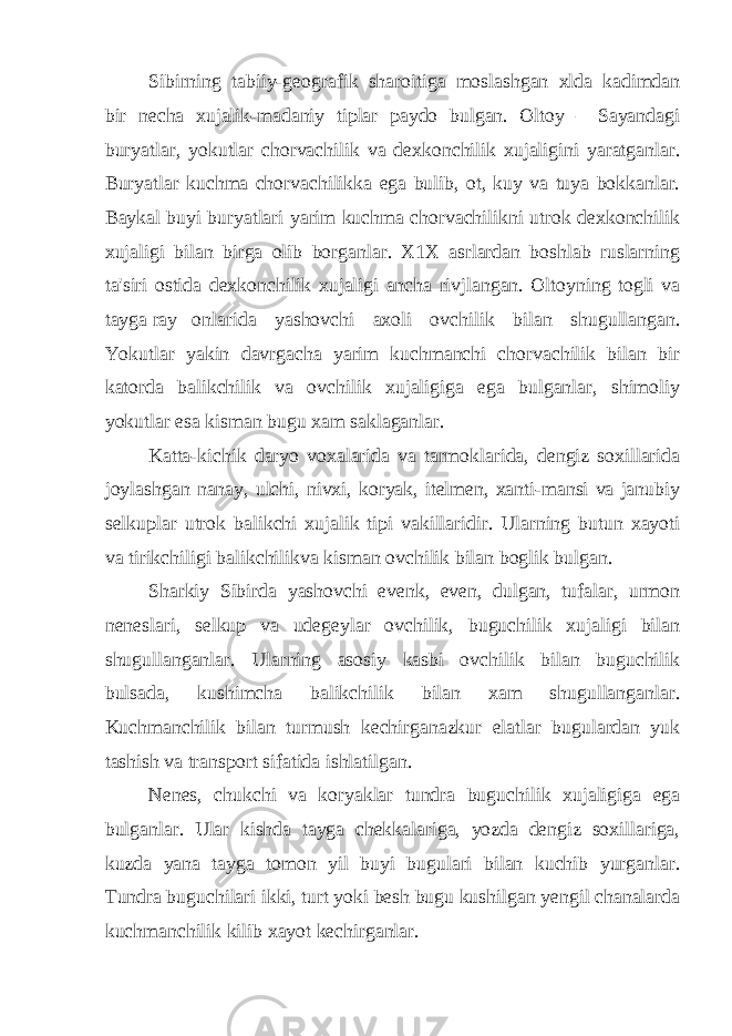 Sibirning tabiiy-geografik sharoitiga moslashgan xlda kadimdan bir necha xujalik-madaniy tiplar paydo bulgan. Oltoy – Sayandagi buryatlar, yokutlar chorvachilik va dexkonchilik xujaligini yaratganlar. Buryatlar kuchma chorvachilikka ega bulib, ot, kuy va tuya bokkanlar. Baykal buyi buryatlari yarim kuchma chorvachilikni utrok dexkonchilik xujaligi bilan birga olib borganlar. X1X asrlardan boshlab ruslarning ta&#39;siri ostida dexkonchilik xujaligi ancha rivjlangan. Oltoyning togli va tayga ray onlarida yashovchi axoli ovchilik bilan shugullangan. Yokutlar yakin davrgacha yarim kuchmanchi chorvachilik bilan bir katorda balikchilik va ovchilik xujaligiga ega bulganlar, shimoliy yokutlar esa kisman bugu xam saklaganlar. Katta-kichik daryo voxalarida va tarmoklarida, dengiz soxillarida joylashgan nanay, ulchi, nivxi, koryak, itelmen, xanti-mansi va janubiy selkuplar utrok balikchi xujalik tipi vakillaridir. Ularning butun xayoti va tirikchiligi balikchilikva kisman ovchilik bilan boglik bulgan. Sharkiy Sibirda yashovchi evenk, even, dulgan, tufalar, urmon neneslari, selkup va udegeylar ovchilik, buguchilik xujaligi bilan shugullanganlar. Ularning asosiy kasbi ovchilik bilan buguchilik bulsada, kushimcha balikchilik bilan xam shugullanganlar. Kuchmanchilik bilan turmush kechirganazkur elatlar bugulardan yuk tashish va transport sifatida ishlatilgan. Nenes, chukchi va koryaklar tundra buguchilik xujaligiga ega bulganlar. Ular kishda tayga chekkalariga, yozda dengiz soxillariga, kuzda yana tayga tomon yil buyi bugulari bilan kuchib yurganlar. Tundra buguchilari ikki, turt yoki besh bugu kushilgan yengil chanalarda kuchmanchilik kilib xayot kechirganlar. 