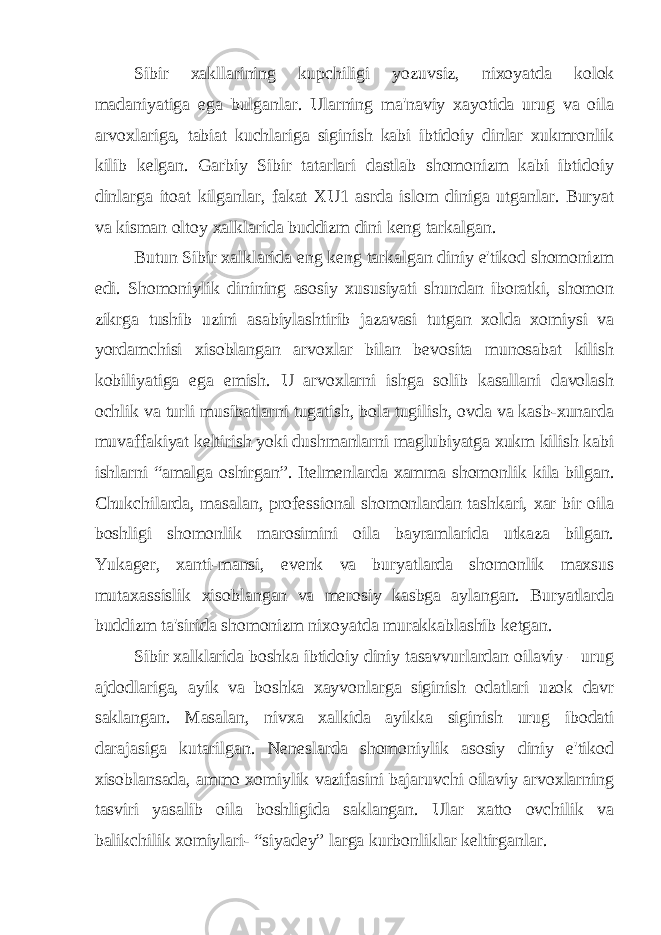 Sibir xakllarining kupchiligi yozuvsiz, nixoyatda kolok madaniyatiga ega bulganlar. Ularning ma&#39;naviy xayotida urug va oila arvoxlariga, tabiat kuchlariga siginish kabi ibtidoiy dinlar xukmronlik kilib kelgan. Garbiy Sibir tatarlari dastlab shomonizm kabi ibtidoiy dinlarga itoat kilganlar, fakat XU1 asrda islom diniga utganlar. Buryat va kisman oltoy xalklarida buddizm dini keng tarkalgan. Butun Sibir xalklarida eng keng tarkalgan diniy e&#39;tikod shomonizm edi. Shomoniylik dinining asosiy xususiyati shundan iboratki, shomon zikrga tushib uzini asabiylashtirib jazavasi tutgan xolda xomiysi va yordamchisi xisoblangan arvoxlar bilan bevosita munosabat kilish kobiliyatiga ega emish. U arvoxlarni ishga solib kasallani davolash ochlik va turli musibatlarni tugatish, bola tugilish, ovda va kasb-xunarda muvaffakiyat keltirish yoki dushmanlarni maglubiyatga xukm kilish kabi ishlarni “amalga oshirgan”. Itelmenlarda xamma shomonlik kila bilgan. Chukchilarda, masalan, professional shomonlardan tashkari, xar bir oila boshligi shomonlik marosimini oila bayramlarida utkaza bilgan. Yukager, xanti-mansi, evenk va buryatlarda shomonlik maxsus mutaxassislik xisoblangan va merosiy kasbga aylangan. Buryatlarda buddizm ta&#39;sirida shomonizm nixoyatda murakkablashib ketgan. Sibir xalklarida boshka ibtidoiy diniy tasavvurlardan oilaviy – urug ajdodlariga, ayik va boshka xayvonlarga siginish odatlari uzok davr saklangan. Masalan, nivxa xalkida ayikka siginish urug ibodati darajasiga kutarilgan. Neneslarda shomoniylik asosiy diniy e&#39;tikod xisoblansada, ammo xomiylik vazifasini bajaruvchi oilaviy arvoxlarning tasviri yasalib oila boshligida saklangan. Ular xatto ovchilik va balikchilik xomiylari- “siyadey” larga kurbonliklar keltirganlar. 