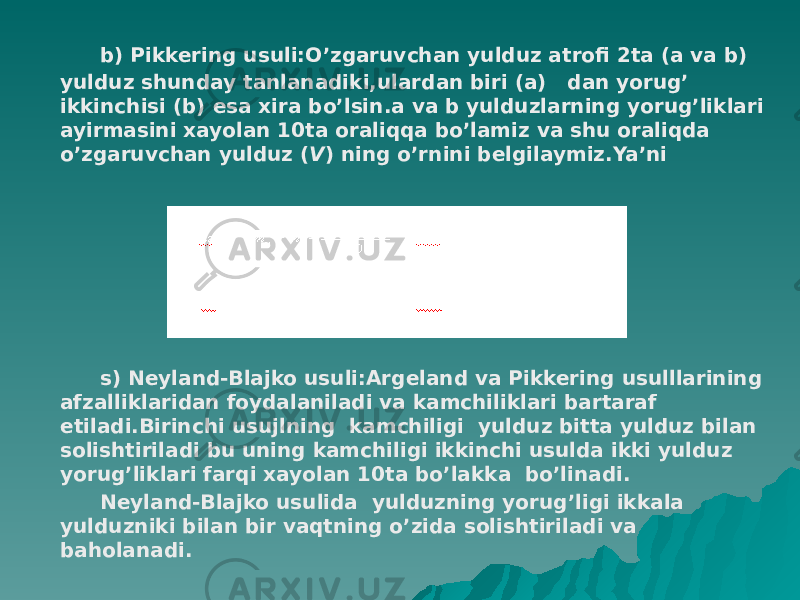  b) Pikkering usuli:O’zgaruvchan yulduz atrofi 2ta (a va b) yulduz shunday tanlanadiki,ulardan biri (a) dan yorug’ ikkinchisi (b) esa xira bo’lsin.a va b yulduzlarning yorug’liklari ayirmasini xayolan 10ta oraliqqa bo’lamiz va shu oraliqda o’zgaruvchan yulduz ( V ) ning o’rnini belgilaymiz.Ya’ni s) Neyland-Blajko usuli:Argeland va Pikkering usulllarining afzalliklaridan foydalaniladi va kamchiliklari bartaraf etiladi.Birinchi usujlning kamchiligi yulduz bitta yulduz bilan solishtiriladi bu uning kamchiligi ikkinchi usulda ikki yulduz yorug’liklari farqi xayolan 10ta bo’lakka bo’linadi. Neyland-Blajko usulida yulduzning yorug’ligi ikkala yulduzniki bilan bir vaqtning o’zida solishtiriladi va baholanadi. 