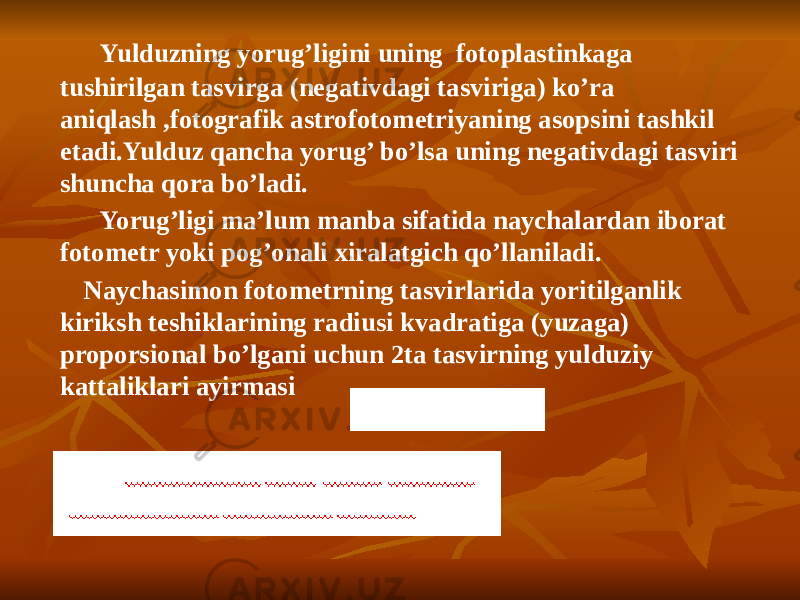  Yulduzning yorug’ligini uning fotoplastinkaga tushirilgan tasvirga (negativdagi tasviriga) ko’ra aniqlash ,fotografik astrofotometriyaning asopsini tashkil etadi.Yulduz qancha yorug’ bo’lsa uning negativdagi tasviri shuncha qora bo’ladi. Yorug’ligi ma’lum manba sifatida naychalardan iborat fotometr yoki pog’onali xiralatgich qo’llaniladi. Naychasimon fotometrning tasvirlarida yoritilganlik kiriksh teshiklarining radiusi kvadratiga (yuzaga) proporsional bo’lgani uchun 2ta tasvirning yulduziy kattaliklari ayirmasi 