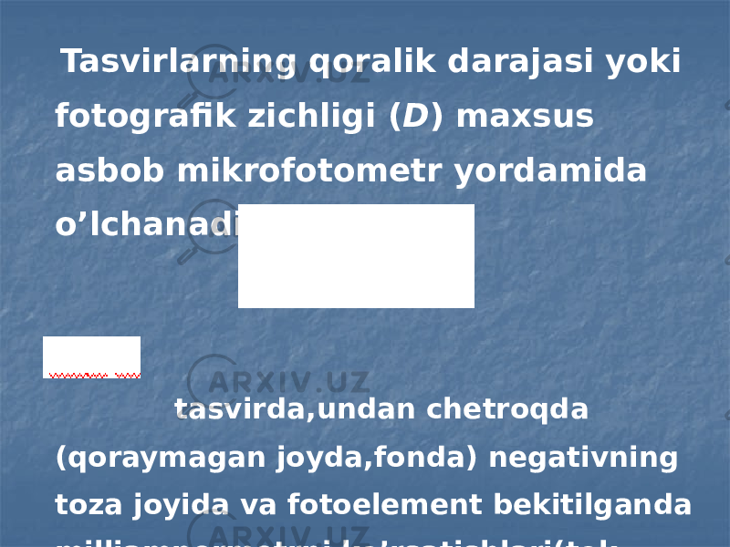  Tasvirlarning qoralik darajasi yoki fotografik zichligi ( D ) maxsus asbob mikrofotometr yordamida o’lchanadi. tasvirda,undan chetroqda (qoraymagan joyda,fonda) negativning toza joyida va fotoelement bekitilganda milliampermetrni ko’rsatishlari(tok kuchlari). 