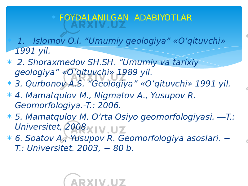  FOYDALANILGAN  ADABIYOTLAR    1.   Islomov O.I. “Umumiy geologiya” «O’qituvchi» 1991 yil.    2. Shoraxmedov SH.SH. “Umumiy va tarixiy geologiya” «O’qituvchi» 1989 yil.  3. Qurbonov A.S. “Geologiya” «O’qituvchi» 1991 yil.  4. Mamatqulov M., Nigmatov A., Yusupov R. Geomorfologiya.-T.: 2006.  5. Mamatqulov M. O‘rta Osiyo geomorfologiyasi. ―T.: Universitet, 2008.  6. Soatov A., Yusupov R. Geomorfologiya asoslari. − T.: Universitet. 2003, − 80 b. 