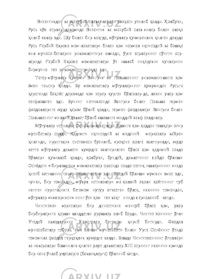  Византиядан ва жанубий славянлардан алоқаси узилиб қолди. Ҳолбуки, Русь кўп асрлар давомида Византия ва жанубий слав-янлар билан алоқа қилиб келар эди. Шу билан бир вақтда, мўғуллар ҳукмронлик қилган даврда Русь Ғарбий Европа мам-лакатлари билан ҳам нормал иқтисодий ва бошқа хил муноса-батларни ривожлантира олмади, ўрта асрларнинг сўнгги аср- ларида Ғарбий Европа мамлакатлари ўз ишлаб чиқарувчи кучларини бирмунча тез ривожлантирмоқда эди. Татар-мўғуллар ҳужуми Венгрия ва Польшанинг ривожланишига ҳам ёмон таъсир қилди. Бу мамлакатлар мўғулларнинг ҳужумидан Русьга қараганда беқиёс даражада кам зарар кур ган бўлсалар-да, лекин улар ҳам заифлашган эди. Бунинг на тижасида Венгрия билан Польша герман феодалларига жуда қарам бўлиб қолди, герман феодаллари Венгрия билан Поль шанинг миллий давлат бўлиб яшашига жиддий хавф солдилар. Мўғуллар истилоси Осиё мамлакатлари бошига ҳам ҳаддан ташқари оғир мусибатлар солди. Қадимги иқтисодий ва мада ний марказлар вайрон қилинди, ирригация системаси-бузилиб, яроқсиз ҳолга келтирилди, жуда катта мўғуллар давлати ву жудга келтирилган бўлса ҳам қадимий савдо йўллари ҳувиллаб қолди, ҳолбуки, бундай, давлатнинг пайдо бўлиши Осиёдаги «&#39;бирлашган» мамлакатлар орасида савдо-сотиқ ишларининг янада қизиб кетишини таъминлаши лозим эди. Бундай бўлиши мумкин эмас эди, чунки, бир томондан, мўвул истилолари ма-ҳаллий аҳоли ҳаётининг туб негизи ирригацияга батамом иутур етказган бўлса, иккинчи томондан, мўғуллар «империяси» нинг ўзи ҳам тез вақт ичида парчаланиб кетди. Чингизхон ворислари бир династияга мансуб бўлса ҳам, улар бирбирларига қарши шиддатли урушлар олиб борди. Чингиз-хоннинг ўғли Угадай авлодларини Хулагулар батамом қириб битирди. Феодал муносабатлар тобора. авж олиши муносабати билан Урта Осиёнинг ўзида тамомила феодал тарқоқлик ву жудга келди. Бошда Чингизхоннинг ўғиллари ва неваралари бошчилик қилган улус-давлатлар XIII асрнинг иккинчи ярмида бир неча ўнлаб улусларга (беклиқларга) бўлиниб кетди. 