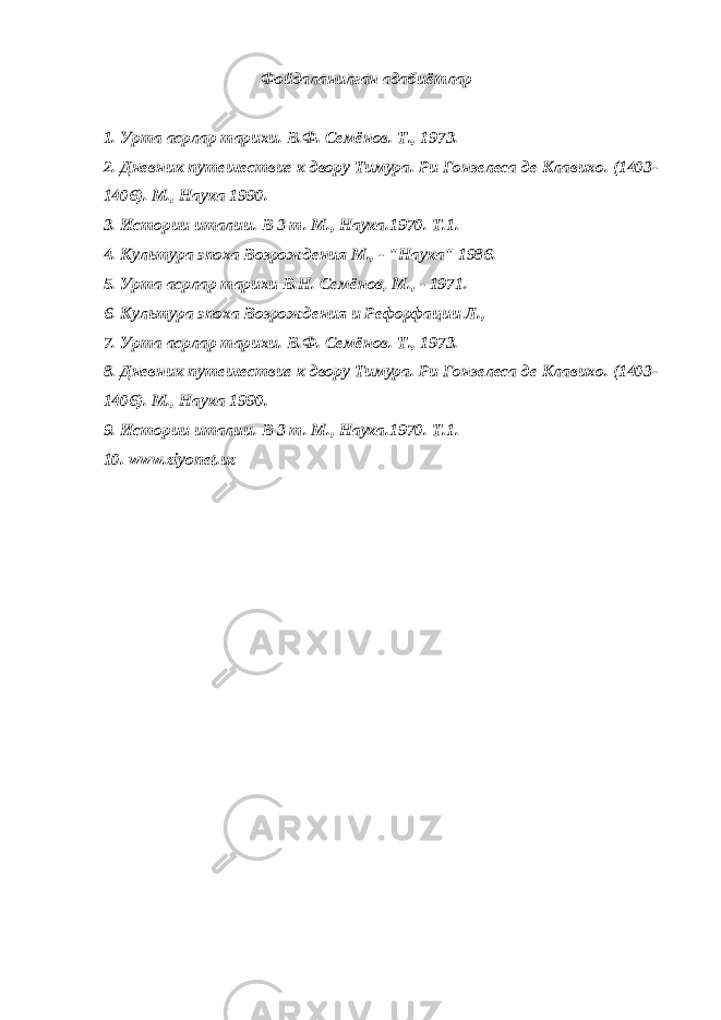  Фойдаланилган адабиётлар 1. Урта асрлар тарихи. В.Ф. Семёнов. Т., 1973. 2. Дневник путешествие к двору Тимура. Ри Гонзелеса де Клавихо. (1403- 1406). М., Наука 1990. 3. Истории италии. В 3 т. М., Наука.1970. Т.1. 4. Культура эпоха Возрождения М., - &#34;Наука&#34; 1986. 5. Урта асрлар тарихи В.Н. Семёнов, М., - 1971. 6. Культура эпоха Возрождения и Рефорфации Л., 7. Урта асрлар тарихи. В.Ф. Семёнов. Т., 1973. 8. Дневник путешествие к двору Тимура. Ри Гонзелеса де Клавихо. (1403- 1406). М., Наука 1990. 9. Истории италии. В 3 т. М., Наука.1970. Т.1. 10. www.ziyonet.uz 