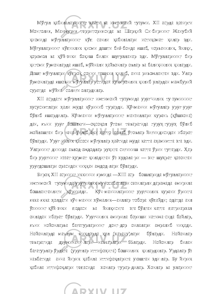 Мўғул қабилаларининг ҳаёти ва ижтимоий тузуми. XII асрда ҳозирги Монголия, Манжурия территориясида ва Шарқий Си-бирнинг Жаиубий қисмида мўғулларнинг кўп сонли қабилалари истиқомат қилар эди. Мўғулларнинг кўпчилик қисми дашти биё-бонда яшаб, чорвачилик, йилқи, қорамол ва қўй-эчки боқиш би лан шуғулланар эди. Мўғулларнинг бир қигсми ўрмонларда яшаб, мўйнали ҳайвонлар овлар ва балиқчилик қиларди. Дашт мўғуллари кўпроқ сонни ташкил қилиб, анча ривожланган эди. Улар ўрмонларда яшовчи мўғуллар устидан ҳукмронлик қилиб улардан мажбурий суратда мўйна солиғи олардилар. XII асрдаги мўғулларнинг ижтимоий тузумида уруғ&#39;чилик ту-зумининг хусусиятлари ҳали жуда кўриниб турарди. Қўчманчи мўғуллар уруғ-уруғ бўлиб яшардилар. Кўчманчи мўғулларнинг манзиллари курень (қўшхона) дан, яъни уруғ бошлиғи—оқсоқол ўтови теварагида гуруҳ-гуруҳ бўлиб жойлашган бир неча ўнлаб ёки ҳатто юзлаб ўтовлар йиғиндисидан иборат бўларди. Уруғ-чилик қасоси мўғуллар ҳаётида жуда катта аҳамиятга эга эди. Уларнинг динида авлод-аждодлар руҳига сиғиниш катта ўрин тутарди. Ҳар бир уруғнинг иззат-ҳурмат қиладиган ўз худола-ри — энг шуҳрат қозонган уруғдошлари орасидан чиққан аждод-лари бўларди. Бироқ XII асрнинг иккинчи ярмида — XIII аср бошларида мўғулларнинг ижтимоий тузумида уруғчилик муносабатлари сезиларли даражада емирила бошланганлиги кўринади. Кўч-манчиларнинг уруғчилик курени ўрнига якка-якка ҳолдаги кўч-манчи хўжалик—аиллар тобора кўпайди; одатда аил ўзининг қўй-эчки подаси ва йилқисига эга бўлган катта патриархал оиладан иборат бўларди. Уруғчилик емирила бориши натижа-сида бойлар, яъни нойонларва бағатурларнинг донг-дор оилалари ажралиб чиқади. Нойонларда маълум -миқдорда қул (харачу)лари бўларди. Нойонлар теварагида дружиначи-лари—навкарлари 65ларди. Нойонлар билан бағатурлар ўрдага (уруғлар иттифоҳига) бошчилик қилардилар. Урдалар ўз навбатида анча йирик қабила иттифоқларига уюшган эди-лар. Бу йирик қабила иттифоқлари тепасида хонлар турар-дилар. Хонлар ва уларнинг 