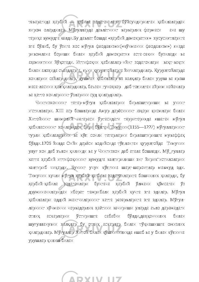 теварагида ҳарбий — қабила зодагон-лари бўйсундирилган қабилалардан хирож олардилар. Мўғулларда давлатнинг варварлик формаси ана шу тариқа вужудга келди.Бу давлат бошда «ҳарбий демократия» хусусиятларига эга бўлиб, бу ўзига хос мўғул феодализми(«кўчманчи феода лизм») янада ривожлана бориши билан ҳарбий демократия аста-секин бузилади ва аҳамиятини йўқотади. Иттифоқчи қабилалар-нйнг зодагонлари вақт-вақти билан алоҳида съездларга, яъни қурултойларга йиғилардилар. Қурултойларда хонларни сайлар-дилар, душман қабилалар ва халқлар билан уруш ва яраш маса-ласини ҳал қилардилар, баъзан гуноҳкор деб топилган айрим нойонлар ва ҳатто хонларнинг ўзларини суд қилардилар. Чингизхоннинг татар-мўғул қабилаларни бирлаштириши ва унинг и&#39;стилолари. XIII аср бошларида Амур дарёсининг юқори цисмлари билан Хитойнинг шимолий чегараси ўртасидаги территорияда яшаган мўғул қабиласининг хонларидан бири бўлган Тимучин(1155—1227) мўғулларнинг турли қабилаларини ва кўп сонли татарларни бирлаштиришга муваффақ бўлди.1206 йилда Онйн дарёси водийсида тўпланган қурултойда Тимучин улуғ хон деб эълон қилинди ва у Чингизхон деб атала бошлади. Мў_ғуллар катта ҳарбий иттифоқининг вужудга келтирилиши энг йирик&#34;истилоларни келтириб чиқарди. Бунинг учун кўпгина шарт-шароитлар мавжуд эди. Тимучин кучли мўғул ҳарбий-қа-била зодагонларига бошчилик қиларди, бу ҳарбий-қабила зода гонлари бунгача ҳарбий ўлжани қўмсаган ўз дружиначиларидан иборат тажрибали ҳарбий кучга эга эдилар. Мўғул қабилалари оддий жангчиларнинг катта резервларига эга эдилар. Мўғул - ларнинг кўчманчи чорвадорлик ҳаётини кечириши уларда аъло даражадаги отлиқ аскарларни ўстиришга сабабчи бўлди,деҳқончилик билан шуғулланувчи халқлар бу отлиқ аскарлар билан тўқнашишга ожизлик қилардилар. Мўғуллар Хитой билан қўшничиликда яшаб ва у билан кўпинча урушлар қилиш билан 