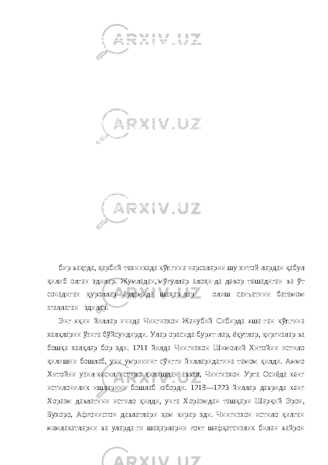 бир вақтда, ҳарбий-техникада кўпгина нарсаларни шу хитой-лардан қабул қилиб олган эдилар. Жумладан,&#39;мўғуллар алоҳи-да девор тешаднган ва ўт сочадиган қуроллар ёрдамида шаҳар-лар олиш санъатини батамом згаллаган эдилар. Энг яқин йиллар ичида Чингизхон Жанубий Сибирда яша-ган кўпгина халқларни ўзига бўйсундирди. Улар орасида бурят-лар, ёқутлар, қирғизлар ва бошқа халқлар бор эди. 1211 йилда Чингизхон Шимолий Хитойни истило қилишни бошлаб, уни умрииинг сўнгги йилларидагина тамом қилди. Аммо Хитойни узил-кесил истило қилишдан аввал, Чингизхон Урта Осиёда кенг истилочилик ишларини бошлаб юборди. 1218—1223 йиллар даврида кенг Хоразм давлатини истило қилди, унга Хоразмдан ташқари Шарқий Эрон, Бухоро, Афғонистон давлатлари ҳам кирар эди. Чингизхон истило қилган мамлакатларни ва уларда-ги шаҳарларни ғоят шафқатсизлик билан вайрон 