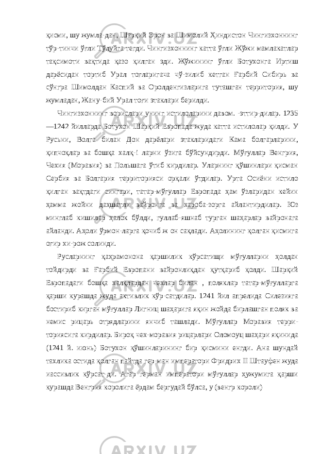 қисми, шу жумла-дан, Шарқий Эрон ва Шимолий Ҳиндистон Чингизхоннинг тўр-тинчи ўғли Тўлуйга тегди. Чингизхоннинг катта ўғли Жўжи мамлакатлар тақсимоти вақтида қазо қилган эди. Жўжининг ўғли Ботухонга Иртиш дарёсидан тортиб Урал тоғларигача чў-зилиб кетган Ғарбий Сибирь ва сўнгра Шимолдан Каспий ва Оролденгизларига туташган территория, шу жумладан, Жану-бий Урал тоғи этаклари берилди. Чингизхоннинг ворислари унинг истилоларини давом. -эттир-дилар. 1235 —1242 йилларда Ботухон Шарқий Европада жуда катта истилолар қилди. У Русьни, Волга билан Дон дарёлари этакларидаги Кама болгарларини, қипчоқлар ва бошқа халқ- i ларни ўзига бўйсундирди. Мўғуллар Венгрия, Чехия (Моравия) ва Польшага ўтиб кирдилар. Уларнинг қўшинлари қисман Сер бия ва Болгария территорияси орқали ўтдилар. Урта Осиёни истило қилган вақтдаги сингари, татар-мўғуллар Европада ҳам ўзларидан кейин ҳамма жойни даҳшатли вайронга ва хароба-зорга айлантирдилар. Юз минглаб кишилар ҳалок бўлди, гуллаб-яшнаб турган шаҳарлар вайронага айланди. Аҳоли ўрмон-ларга қочиб ж он сақлади. Аҳолининг қолган қисмига оғир хи-рож солинди. Русларнинг қаҳрамонона қаршилик кўрсатищи мўғулларни ҳолдан тойдирди ва Ғарбий Европани вайронлиқдан қутқариб қолди. Шарқий Европадаги бошқа халқлардан чехлар билан , поляклар татар-мўғулларга қарши курашда жуда активлик кўр-сатдилар. 1241 йил апрелида Силезияга бостириб кирган мўғул лар Лигниц шаҳарига яқин жойда бирлашган поляк ва немис рицарь отрядларини янчиб ташлади. Мўғуллар Моравия терри- ториясига кирдилар. Бироқ чех-моравия рицарлари Оломоуц шаҳари яқинида (1241 й. июнь) Ботухон қўшинларининг бир қисмини енгди. Ана шундай тахлика остида қолган пайтда гер-ман императори Фридрих II Штауфен жуда иассивлик кўрсат-ди. Агар герман императори мўғуллар ҳужумига қарши кураш да Венгрия королига ёрдам бергудай бўлса, у (венгр короли) 