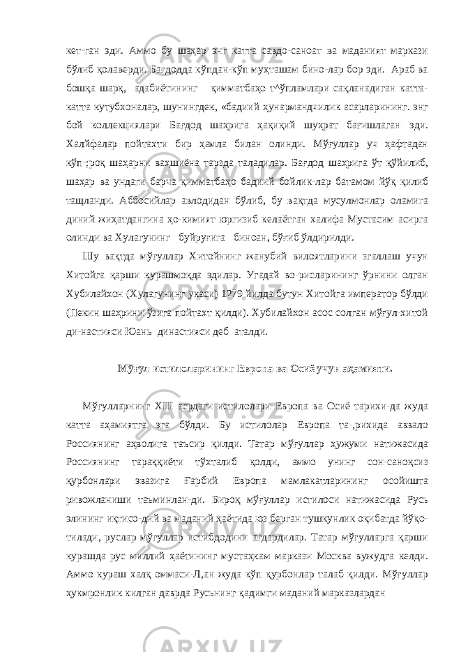 кет-ган эди. Аммо бу шаҳар энг катта савдо-саноат ва маданият маркази бўлиб қолаверди. Бағдодда кўпдан-кўп муҳташам бино-лар бор эди. Араб ва бошқа шарқ, адабиётининг қимматбаҳо т^ўпламлари сақланадиган катта- катта кутубхоналар, шунингдек, «бадиий ҳунармандчилик асарларининг. энг бой коллекциялари Бағдод шаҳрига ҳақиқий шуҳрат бағишлаган эди. Халйфалар пойтахти бир ҳамла билан олинди. Мўғуллар уч ҳафтадан кўп-;роқ шаҳарни ваҳшиёна тарзда таладилар. Бағдод шаҳрига ўт қўйилиб, шаҳар ва ундаги барча қимматбаҳо бадиий бойлик-лар батамом йўқ қилиб тащланди. Аббосийлар авлодидан бў либ, бу вақтда мусулмонлар оламига диний жиҳатдангина ҳо-кимият юргизиб келаётган халифа Мустасим асирга олинди ва Хулагунинг буйруғига биноан, бўғиб ўлдирилди. Шу вақтда мўғуллар Хитойнинг жанубий вилоятларини згаллаш учун Хитойга қарши курашмоқда эдилар. Угадай во-рисларининг ўрнини олган Хубилайхон (Хулагунинг укаси) 1279 йилда бутун Хитойга император бўлди (Пекин шаҳрини ўзига пойтахт қилди). Хубилайхон асос солган мўғул-хитой ди-настияси Юань династияси деб аталди. Мўғул истилоларининг Европа ва Осиё учун аҳамияти. Мўғулларнинг XIII асрдаги истилолари Европа ва Осиё тарихи-да жуда катта аҳамиятга эга бўлди. Бу истилолар Европа та-,рихида аввало Россиянинг аҳволига таъсир қилди. Татар мўғуллар ҳужуми натижасида Россиянинг тараққиёти тўхталиб қолди, аммо унинг сон-саноқсиз қурбонлари эвазига Ғарбий Европа мамлакатларининг осойишта ривожланиши таъминлан-ди. Бироқ мўғуллар истилоси натижасида Русь элининг иқтисо-дий ва маданий ҳаётида юз берган тушкунлик оқибатда йўқо- тилади, руслар мўғуллар истибдодини ағдардилар. Татар мўғулларга қарши курашда рус миллий ҳаётининг мустаҳкам маркази Москва вужудга келди. Аммо кураш халқ оммаси-Л,ан жуда кўп қурбонлар талаб қилди. Мўғуллар ҳукмронлик килган даврда Русьнинг қадимги маданий марказлардан 