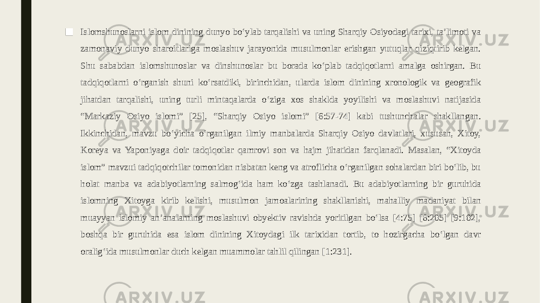 ■ Islomshunoslarni islom dinining dunyo boʻylab tarqalishi va uning Sharqiy Osiyodagi tarixi, taʼlimoti va zamonaviy dunyo sharoitlariga moslashuv jarayonida musulmonlar erishgan yutuqlar qiziqtirib kelgan. Shu sababdan islomshunoslar va dinshunoslar bu borada koʻplab tadqiqotlarni amalga oshirgan. Bu tadqiqotlarni oʻrganish shuni koʻrsatdiki, birinchidan, ularda islom dinining xronologik va geografik jihatdan tarqalishi, uning turli mintaqalarda oʻziga xos shaklda yoyilishi va moslashuvi natijasida “Markaziy Osiyo islomi” [25], “Sharqiy Osiyo islomi” [6:57-74] kabi tushunchalar shakllangan. Ikkinchidan, mavzu boʻyicha oʻrganilgan ilmiy manbalarda Sharqiy Osiyo davlatlari, xususan, Xitoy, Koreya va Yaponiyaga doir tadqiqotlar qamrovi son va hajm jihatidan farqlanadi. Masalan, “Xitoyda islom” mavzui tadqiqotchilar tomonidan nisbatan keng va atroflicha oʻrganilgan sohalardan biri boʻlib, bu holat manba va adabiyotlarning salmogʻida ham koʻzga tashlanadi. Bu adabiyotlarning bir guruhida islomning Xitoyga kirib kelishi, musulmon jamoalarining shakllanishi, mahalliy madaniyat bilan muayyan islomiy anʼanalarning moslashuvi obyektiv ravishda yoritilgan boʻlsa [4:75] [8:205] [9:102], boshqa bir guruhida esa islom dinining Xitoydagi ilk tarixidan tortib, to hozirgacha boʻlgan davr oraligʻida musulmonlar duch kelgan muammolar tahlil qilingan [1:231]. 