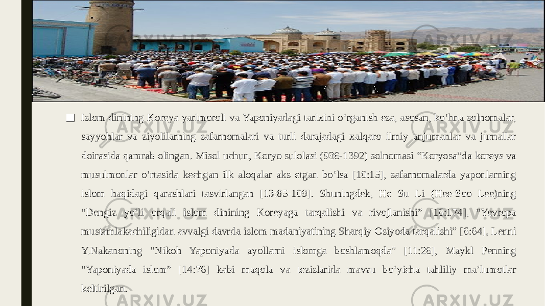 ■ Islom dinining Koreya yarimoroli va Yaponiyadagi tarixini oʻrganish esa, asosan, koʻhna solnomalar, sayyohlar va ziyolilarning safarnomalari va turli darajadagi xalqaro ilmiy anjumanlar va jurnallar doirasida qamrab olingan. Misol uchun, Koryo sulolasi (936-1392) solnomasi “Koryosa”da koreys va musulmonlar oʻrtasida kechgan ilk aloqalar aks etgan boʻlsa [10:15], safarnomalarda yaponlarning islom haqidagi qarashlari tasvirlangan [13:85-109]. Shuningdek, He Su Li (Hee-Soo Lee)ning “Dengiz yoʻli orqali islom dinining Koreyaga tarqalishi va rivojlanishi” [16:174], “Yevropa mustamlakachiligidan avvalgi davrda islom madaniyatining Sharqiy Osiyoda tarqalishi” [6:64], Lenni Y.Nakanoning “Nikoh Yaponiyada ayollarni islomga boshlamoqda” [11:26], Maykl Penning “Yaponiyada islom” [14:76] kabi maqola va tezislarida mavzu boʻyicha tahliliy maʼlumotlar keltirilgan. 