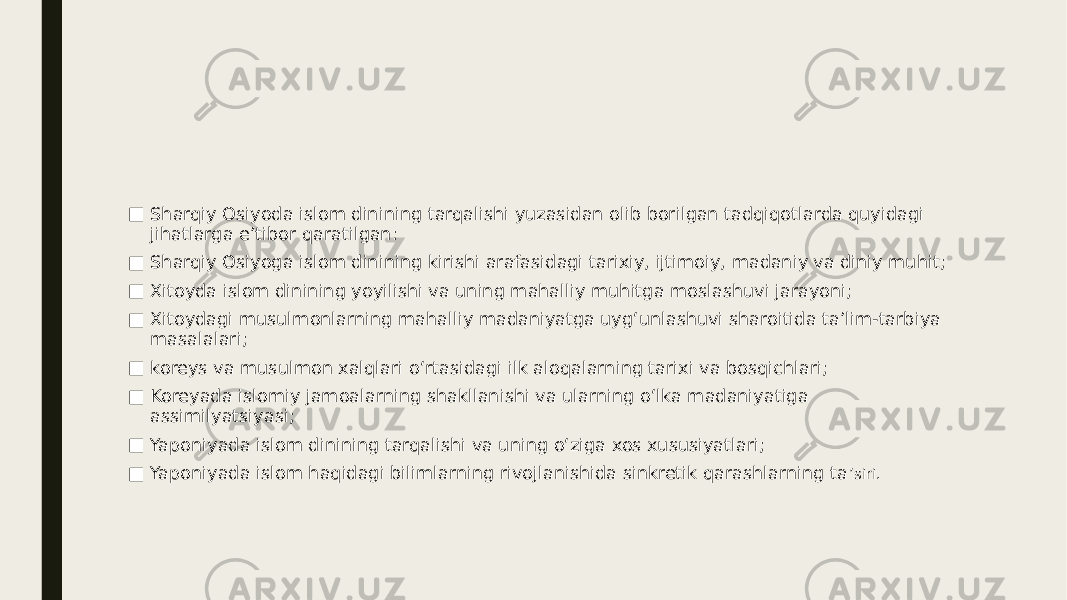 ■ Sharqiy Osiyoda islom dinining tarqalishi yuzasidan olib borilgan tadqiqotlarda quyidagi jihatlarga eʼtibor qaratilgan: ■ Sharqiy Osiyoga islom dinining kirishi arafasidagi tarixiy, ijtimoiy, madaniy va diniy muhit; ■ Xitoyda islom dinining yoyilishi va uning mahalliy muhitga moslashuvi jarayoni; ■ Xitoydagi musulmonlarning mahalliy madaniyatga uygʻunlashuvi sharoitida taʼlim-tarbiya masalalari; ■ koreys va musulmon xalqlari oʻrtasidagi ilk aloqalarning tarixi va bosqichlari; ■ Koreyada islomiy jamoalarning shakllanishi va ularning oʻlka madaniyatiga assimilyatsiyasi; ■ Yaponiyada islom dinining tarqalishi va uning oʻziga xos xususiyatlari; ■ Yaponiyada islom haqidagi bilimlarning rivojlanishida sinkretik qarashlarning ta ʼsiri. 