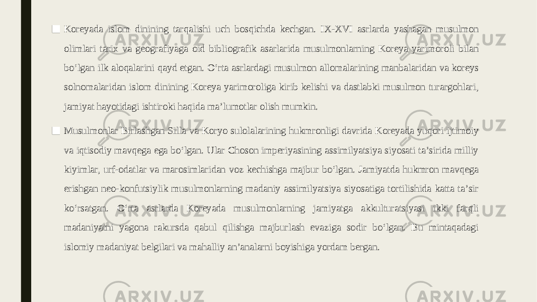 ■ Koreyada islom dinining tarqalishi uch bosqichda kechgan. IX-XVI asrlarda yashagan musulmon olimlari tarix va geografiyaga oid bibliografik asarlarida musulmonlarning Koreya yarimoroli bilan boʻlgan ilk aloqalarini qayd etgan. Oʻrta asrlardagi musulmon allomalarining manbalaridan va koreys solnomalaridan islom dinining Koreya yarimoroliga kirib kelishi va dastlabki musulmon turargohlari, jamiyat hayotidagi ishtiroki haqida maʼlumotlar olish mumkin. ■ Musulmonlar Birlashgan Silla va Koryo sulolalarining hukmronligi davrida Koreyada yuqori ijtimoiy va iqtisodiy mavqega ega boʻlgan. Ular Choson imperiyasining assimilyatsiya siyosati taʼsirida milliy kiyimlar, urf-odatlar va marosimlaridan voz kechishga majbur boʻlgan. Jamiyatda hukmron mavqega erishgan neo-konfutsiylik musulmonlarning madaniy assimilyatsiya siyosatiga tortilishida katta taʼsir koʻrsatgan. Oʻrta asrlarda Koreyada musulmonlarning jamiyatga akkulturatsiyasi ikki farqli madaniyatni yagona rakursda qabul qilishga majburlash evaziga sodir boʻlgan. Bu mintaqadagi islomiy madaniyat belgilari va mahalliy anʼanalarni boyishiga yordam bergan. 