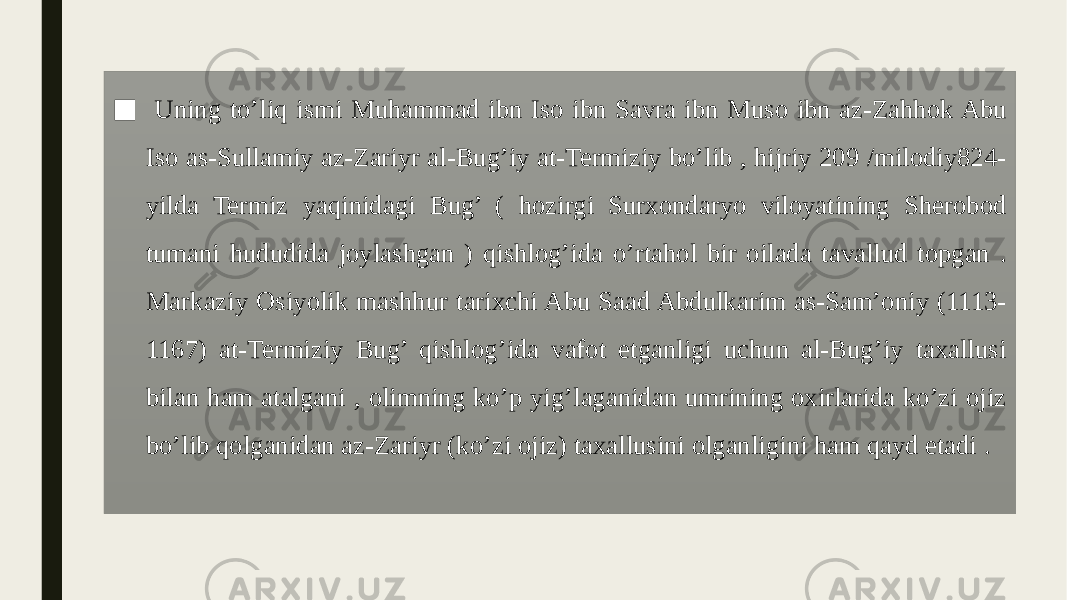 ■ Uning to’liq ismi Muhammad ibn Iso ibn Savra ibn Muso ibn az-Zahhok Abu Iso as-Sullamiy az-Zariyr al-Bug’iy at-Termiziy bo’lib , hijriy 209 /milodiy824- yilda Termiz yaqinidagi Bug’ ( hozirgi Surxondaryo viloyatining Sherobod tumani hududida joylashgan ) qishlog’ida o’rtahol bir oilada tavallud topgan . Markaziy Osiyolik mashhur tarixchi Abu Saad Abdulkarim as-Sam’oniy (1113- 1167) at-Termiziy Bug’ qishlog’ida vafot etganligi uchun al-Bug’iy taxallusi bilan ham atalgani , olimning ko’p yig’laganidan umrining oxirlarida ko’zi ojiz bo’lib qolganidan az-Zariyr (ko’zi ojiz) taxallusini olganligini ham qayd etadi . 