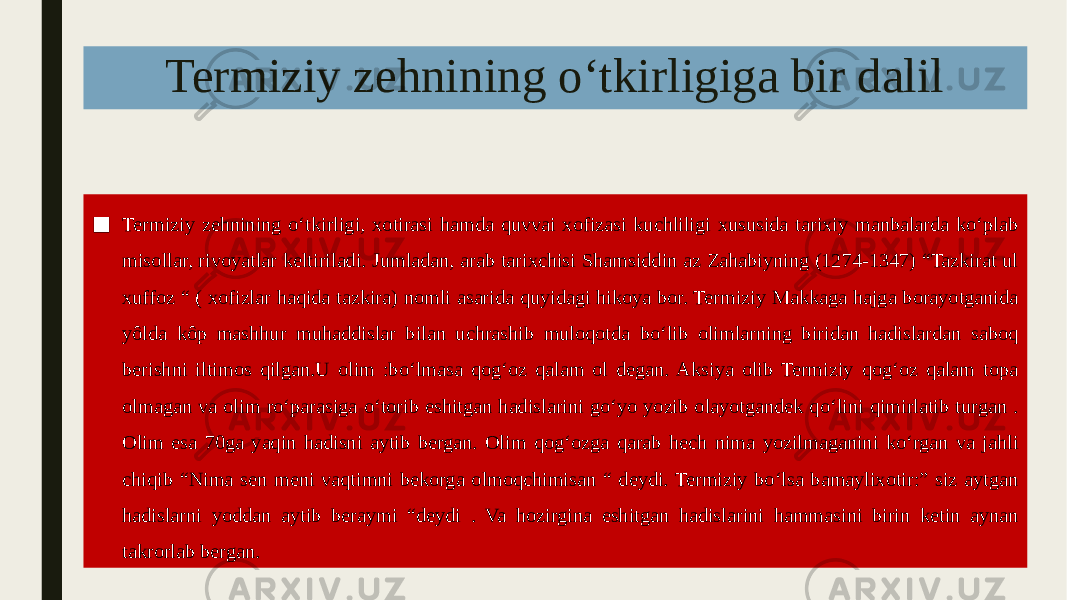 Termiziy zehnining oʻtkirligiga bir dalil ■ Termiziy zehnining oʻtkirligi, xotirasi hamda quvvai xofizasi kuchliligi xususida tarixiy manbalarda koʻplab misollar, rivoyatlar keltiriladi. Jumladan, arab tarixchisi Shamsiddin az Zahabiyning (1274-1347) “Tazkirat ul xuffoz “ ( xofizlar haqida tazkira) nomli asarida quyidagi hikoya bor. Termiziy Makkaga hajga borayotganida yôlda kôp mashhur muhaddislar bilan uchrashib muloqotda boʻlib olimlarning biridan hadislardan saboq berishni iltimos qilgan.U olim :boʻlmasa qogʻoz qalam ol degan. Aksiya olib Termiziy qogʻoz qalam topa olmagan va olim roʻparasiga oʻtorib eshitgan hadislarini goʻyo yozib olayotgandek qoʻlini qimirlatib turgan . Olim esa 70ga yaqin hadisni aytib bergan. Olim qogʻozga qarab hech nima yozilmaganini koʻrgan va jahli chiqib “Nima sen meni vaqtimni bekorga olmoqchimisan “ deydi. Termiziy boʻlsa bamaylixotir:” siz aytgan hadislarni yoddan aytib beraymi “deydi . Va hozirgina eshitgan hadislarini hammasini birin ketin aynan takrorlab bergan. 