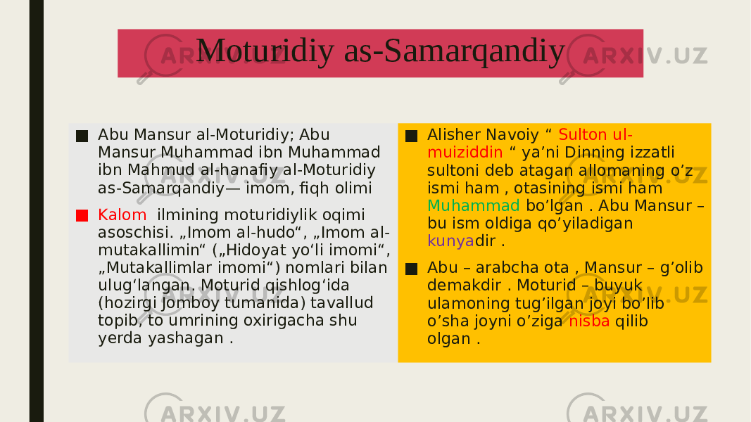 Moturidiy as-Samarqandiy ■ Abu Mansur al-Moturidiy; Abu Mansur Muhammad ibn Muhammad ibn Mahmud al-hanafiy al-Moturidiy as-Samarqandiy— imom, fiqh olimi ■ Kalom ilmining moturidiylik oqimi asoschisi. „Imom al-hudo“, „Imom al- mutakallimin“ („Hidoyat yoʻli imomi“, „Mutakallimlar imomi“) nomlari bilan ulugʻlangan. Moturid qishlogʻida (hozirgi Jomboy tumanida) tavallud topib, to umrining oxirigacha shu yerda yashagan . ■ Alisher Navoiy “ Sulton ul- muiziddin “ ya’ni Dinning izzatli sultoni deb atagan allomaning o’z ismi ham , otasining ismi ham Muhammad bo’lgan . Abu Mansur – bu ism oldiga qo’yiladigan kunya dir . ■ Abu – arabcha ota , Mansur – g’olib demakdir . Moturid – buyuk ulamoning tug’ilgan joyi bo’lib o’sha joyni o’ziga nisba qilib olgan . 