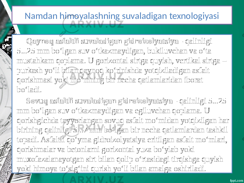 KIRISH Qaynoq asfaltli suvaladigan gidroizolyatsiya - qalinligi 5...25 mm bo‘lgan suv o‘tkazmaydigan, bukiluvchan va o‘ta mustahkam qoplama. U gorizontal sirtga quyish, vertikal sirtga – purkash yo‘li bilan qaynoq ko‘rinishda yotqiziladigan asfalt qorishmasi yoki mo‘mning bir necha qatlamlaridan iborat bo‘ladi. Sovuq asfaltli suvaladigan gidroizolyatsiya - qalinligi 5...25 mm bo‘lgan suv o‘tkazmaydigan va egiluvchan qoplama. U qorishgichda tayyorlangan sovuq asfalt mo‘midan yotqizilgan har birining qalinligi 5...7 mm bo‘lgan bir necha qatlamlardan tashkil topadi. Asfaltli qo‘yma gidroizolyatsiya eritilgan asfalt mo‘mlari, qorishmalar va betonlarni gorizontal yuza bo‘ylab yoki muxofazalanayotgan sirt bilan qolip o‘rtasidagi tirqishga quyish yoki himoya to‘sig‘ini qurish yo‘li bilan amalga oshiriladi. Namdan himoyalashning suvaladigan texnologiyasi 