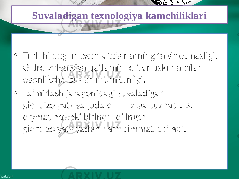 Suvaladigan texnologiya kamchiliklari • Turli hildagi mexanik ta’sirlarning ta’sir etmasligi. Gidroizolyatsiya qatlamini o’tkir uskuna bilan osonlikcha buzish mumkunligi. • Ta’mirlash jarayonidagi suvaladigan gidroizolyatsiya juda qimmatga tushadi. Bu qiymat hattoki birinchi qilingan gidroizolyatsiyadan ham qimmat bo’ladi. 