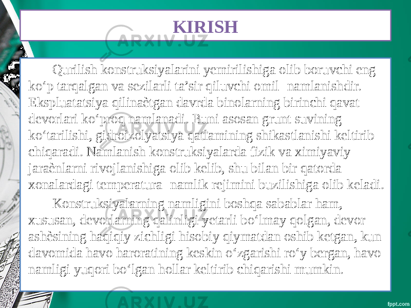 KIRISH Qurilish konstruksiyalarini yemirilishiga olib boruvchi eng ko‘p tarqalgan va sezilarli ta’sir qiluvchi omil- namlanishdir. Ekspluatatsiya qilinaѐtgan davrda binolarning birinchi qavat devorlari ko‘proq namlanadi. Buni asosan grunt suvining ko‘tarilishi, gidroizolyatsiya qatlamining shikastlanishi keltirib chiqaradi. Namlanish konstruksiyalarda fizik va ximiyaviy jaraѐnlarni rivojlanishiga olib kelib, shu bilan bir qatorda xonalardagi temperatura- namlik rejimini buzilishiga olib keladi. Konstruksiyalarning namligini boshqa sabablar ham, xususan, devorlarning qalinligi yetarli bo‘lmay qolgan, devor ashѐsining haqiqiy zichligi hisobiy qiymatdan oshib ketgan, kun davomida havo haroratining keskin o‘zgarishi ro‘y bergan, havo namligi yuqori bo‘lgan hollar keltirib chiqarishi mumkin. 