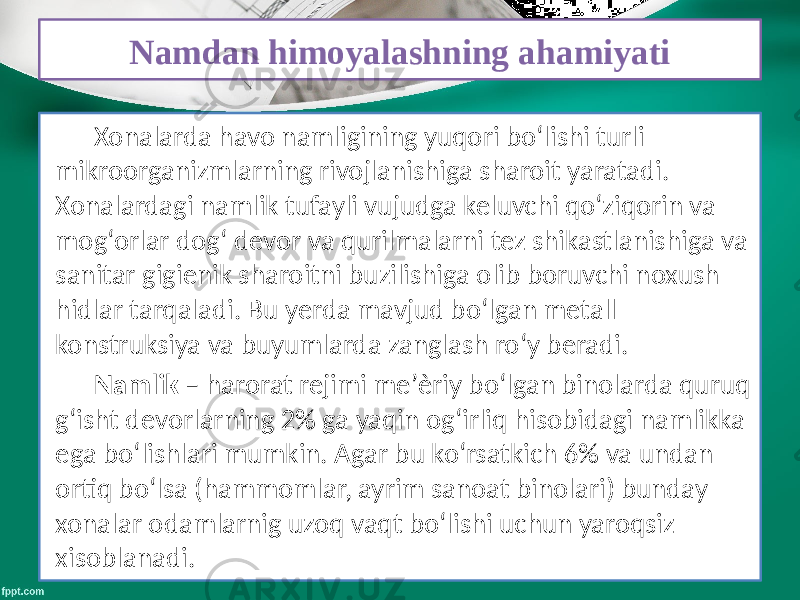 Namdan himoyalashning ahamiyati Xonalarda havo namligining yuqori bo‘lishi turli mikroorganizmlarning rivojlanishiga sharoit yaratadi. Xonalardagi namlik tufayli vujudga keluvchi qo‘ziqorin va mog‘orlar dog‘ devor va qurilmalarni tez shikastlanishiga va sanitar gigienik sharoitni buzilishiga olib boruvchi noxush hidlar tarqaladi. Bu yerda mavjud bo‘lgan metall konstruksiya va buyumlarda zanglash ro‘y beradi. Namlik – harorat rejimi me’ѐriy bo‘lgan binolarda quruq g‘isht devorlarning 2% ga yaqin og‘irliq hisobidagi namlikka ega bo‘lishlari mumkin. Agar bu ko‘rsatkich 6% va undan ortiq bo‘lsa (hammomlar, ayrim sanoat binolari) bunday xonalar odamlarnig uzoq vaqt bo‘lishi uchun yaroqsiz xisoblanadi. 