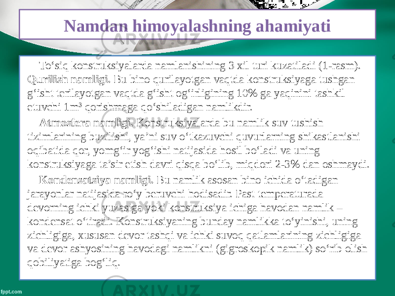 Namdan himoyalashning ahamiyati To‘siq konstruksiyalarda namlanishining 3 xil turi kuzatiladi (1-rasm). Qurilish namligi. Bu bino qurilayotgan vaqtda konstruksiyaga tushgan g‘isht terilayotgan vaqtda g‘isht og‘irligining 10% ga yaqinini tashkil etuvchi 1m 3 qorishmaga qo‘shiladigan namlikdir. Atmosfera namligi. Konstruksiyalarda bu namlik suv tushish tizimlarining buzilishi, ya’ni suv o‘tkazuvchi quvurlarning shikastlanishi oqibatida qor, yomg‘ir yog‘ishi natijasida hosil bo‘ladi va uning konstruksiyaga ta’sir etish davri qisqa bo‘lib, miqdori 2-3% dan oshmaydi. Kondensatsiya namligi. Bu namlik asosan bino ichida o‘tadigan jarayonlar natijasida ro‘y beruvchi hodisadir. Past temperaturada devorning ichki yuzasiga yoki konstruksiya ichiga havodan namlik – kondensat o‘tiradi. Konstruksiyaning bunday namlikka to‘yinishi, uning zichligiga, xususan devor tashqi va ichki suvoq qatlamlarining zichligiga va devor ashyosining havodagi namlikni (gigroskopik namlik) so‘rib olish qobiliyatiga bog‘liq. 