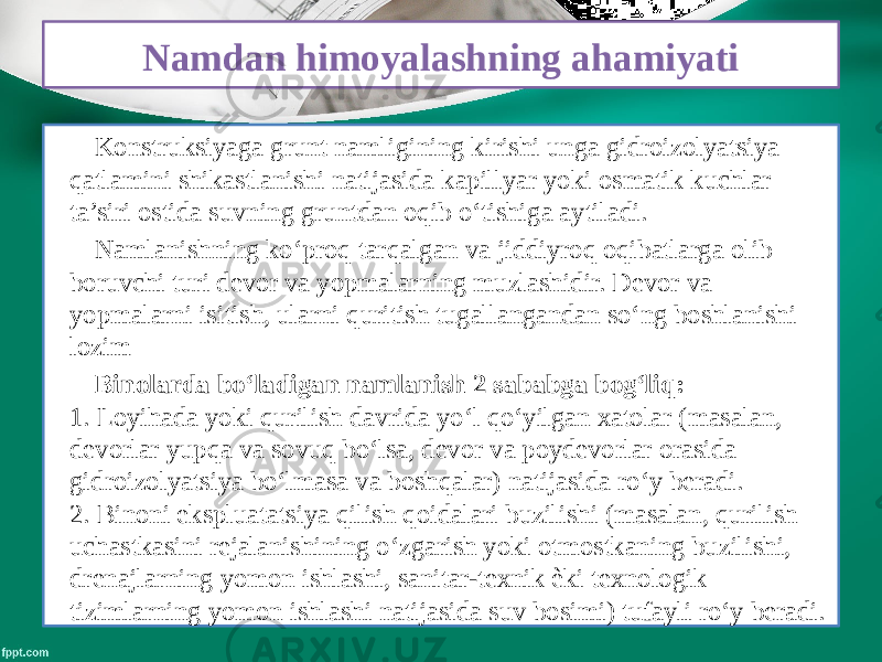 Namdan himoyalashning ahamiyati Konstruksiyaga grunt namligining kirishi unga gidroizolyatsiya qatlamini shikastlanishi natijasida kapillyar yoki osmatik kuchlar ta’siri ostida suvning gruntdan oqib o‘tishiga aytiladi. Namlanishning ko‘proq tarqalgan va jiddiyroq oqibatlarga olib boruvchi turi devor va yopmalarning muzlashidir. Devor va yopmalarni isitish, ularni quritish tugallangandan so‘ng boshlanishi lozim Binolarda bo‘ladigan namlanish 2 sababga bog‘liq: 1. Loyihada yoki qurilish davrida yo‘l qo‘yilgan xatolar (masalan, devorlar yupqa va sovuq bo‘lsa, devor va poydevorlar orasida gidroizolyatsiya bo‘lmasa va boshqalar) natijasida ro‘y beradi. 2. Binoni ekspluatatsiya qilish qoidalari buzilishi (masalan, qurilish uchastkasini rejalanishining o‘zgarish yoki otmostkaning buzilishi, drenajlarning yomon ishlashi, sanitar-texnik ѐki texnologik tizimlarning yomon ishlashi natijasida suv bosimi) tufayli ro‘y beradi. 