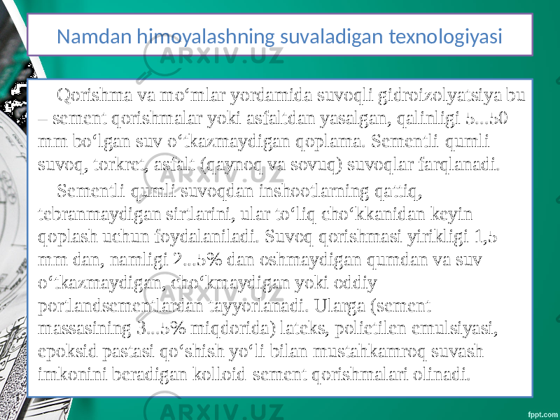 Namdan himoyalashning suvaladigan texnologiyasi Qorishma va mo‘mlar yordamida suvoqli gidroizolyatsiya bu – sement qorishmalar yoki asfaltdan yasalgan, qalinligi 5...50 mm bo‘lgan suv o‘tkazmaydigan qoplama. Sementli-qumli suvoq, torkret, asfalt (qaynoq va sovuq) suvoqlar farqlanadi. Sementli-qumli suvoqdan inshootlarning qattiq, tebranmaydigan sirtlarini, ular to‘liq cho‘kkanidan keyin qoplash uchun foydalaniladi. Suvoq qorishmasi yirikligi 1,5 mm dan, namligi 2...5% dan oshmaydigan qumdan va suv o‘tkazmaydigan, cho‘kmaydigan yoki oddiy portlandsementlardan tayyorlanadi. Ularga (sement massasining 3...5% miqdorida) lateks, polietilen emulsiyasi, epoksid pastasi qo‘shish yo‘li bilan mustahkamroq suvash imkonini beradigan kolloid-sement qorishmalari olinadi. 