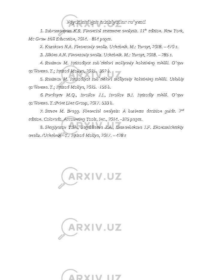Foydalanilgan adabiyotlar ro’yxati 1. Subramanyam K.R. Financial statement analysis. 11 th edition. New York, Mc Graw- Hill Education, 2014. - 814 pages. 2. Kazakova N.A. Finansoviy analiz. Uchebnik. M.: Yurayt, 2018. – 470 s. 3. Jilkina A.N. Finansoviy analiz. Uchebnik. M.: Yurayt, 2018. – 285 s. 4. Raximov M. Iqtisodiyot sub`ektlari moliyaviy holatining tahlili. O’quv qo’llanma. T.; Iqtisod-Moliya, 2015. -392 b. 5. Raximov M. Iqtisodiyot sub`ektlari moliyaviy holatining tahlili. Uslubiy qo’llanma. T.; Iqtisod-Moliya, 2015. - 156 b. 6. Pardayev M.Q., Isroilov J.I., Isroilov B.I. Iqtisodiy tahlil. O’quv qo’llanma. T.:Print Line Group, 201 7 .- 533 b. 7. Steven M. Bragg. Financial analysis: A business decision guide. 2 nd edition. Colorado, Accounting Tools, Inc., 2014. –325 pages. 8. Shagiyasov T.Sh., Sagdillaeva Z.A., Urmanbekova I.F. Ekonomicheskiy analiz. /Uchebnik –T.: Iqtisod-Moliya, 2017. – 428 s 