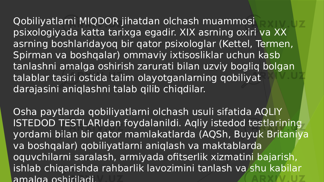 Qobiliyatlarni MIQDOR jihatdan olchash muammosi psixologiyada katta tarixga egadir. XIX asrning oxiri va XX asrning boshlaridayoq bir qator psixologlar (Kettel, Termen, Spirman va boshqalar) ommaviy ixtisosliklar uchun kasb tanlashni amalga oshirish zarurati bilan uzviy bogliq bolgan talablar tasiri ostida talim olayotganlarning qobiliyat darajasini aniqlashni talab qilib chiqdilar. Osha paytlarda qobiliyatlarni olchash usuli sifatida AQLIY ISTEDOD TESTLARIdan foydalanildi. Aqliy istedod testlarining yordami bilan bir qator mamlakatlarda (AQSh, Buyuk Britaniya va boshqalar) qobiliyatlarni aniqlash va maktablarda oquvchilarni saralash, armiyada ofitserlik xizmatini bajarish, ishlab chiqarishda rahbarlik lavozimini tanlash va shu kabilar amalga oshiriladi. 