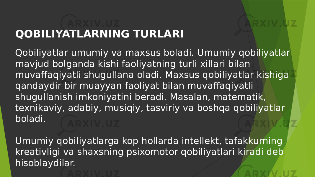 QOBILIYATLARNING TURLARI Qobiliyatlar umumiy va maxsus boladi. Umumiy qobiliyatlar mavjud bolganda kishi faoliyatning turli xillari bilan muvaffaqiyatli shugullana oladi. Maxsus qobiliyatlar kishiga qandaydir bir muayyan faoliyat bilan muvaffaqiyatli shugullanish imkoniyatini beradi. Masalan, matematik, texnikaviy, adabiy, musiqiy, tasviriy va boshqa qobiliyatlar boladi. Umumiy qobiliyatlarga kop hollarda intellekt, tafakkurning kreativligi va shaxsning psixomotor qobiliyatlari kiradi deb hisoblaydilar. 