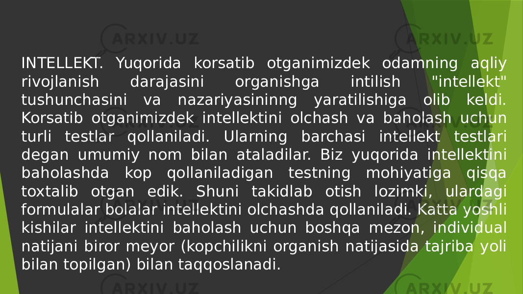 INTELLEKT. Yuqorida korsatib otganimizdek odamning aqliy rivojlanish darajasini organishga intilish &#34;intellekt&#34; tushunchasini va nazariyasininng yaratilishiga olib keldi. Korsatib otganimizdek intellektini olchash va baholash uchun turli testlar qollaniladi. Ularning barchasi intellekt testlari degan umumiy nom bilan ataladilar. Biz yuqorida intellektini baholashda kop qollaniladigan testning mohiyatiga qisqa toxtalib otgan edik. Shuni takidlab otish lozimki, ulardagi formulalar bolalar intellektini olchashda qollaniladi. Katta yoshli kishilar intellektini baholash uchun boshqa mezon, individual natijani biror meyor (kopchilikni organish natijasida tajriba yoli bilan topilgan) bilan taqqoslanadi. 