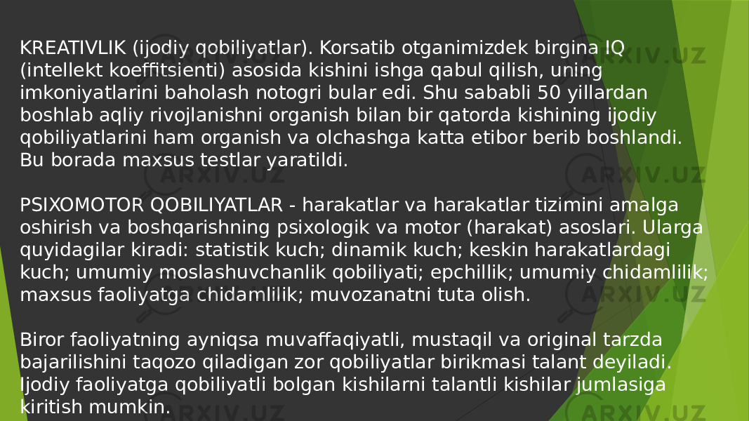 KREATIVLIK (ijodiy qobiliyatlar). Korsatib otganimizdek birgina IQ (intellekt koeffitsienti) asosida kishini ishga qabul qilish, uning imkoniyatlarini baholash notogri bular edi. Shu sababli 50 yillardan boshlab aqliy rivojlanishni organish bilan bir qatorda kishining ijodiy qobiliyatlarini ham organish va olchashga katta etibor berib boshlandi. Bu borada maxsus testlar yaratildi. PSIXOMOTOR QOBILIYATLAR - harakatlar va harakatlar tizimini amalga oshirish va boshqarishning psixologik va motor (harakat) asoslari. Ularga quyidagilar kiradi: statistik kuch; dinamik kuch; keskin harakatlardagi kuch; umumiy moslashuvchanlik qobiliyati; epchillik; umumiy chidamlilik; maxsus faoliyatga chidamlilik; muvozanatni tuta olish. Biror faoliyatning ayniqsa muvaffaqiyatli, mustaqil va original tarzda bajarilishini taqozo qiladigan zor qobiliyatlar birikmasi talant deyiladi. Ijodiy faoliyatga qobiliyatli bolgan kishilarni talantli kishilar jumlasiga kiritish mumkin. 