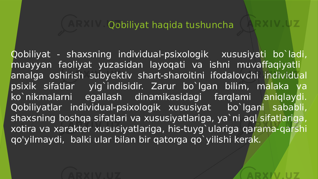 Qobiliyat haqida tushuncha Qobiliyat - shaxsning individual-psixologik xususiyati bo`ladi, muayyan faoliyat yuzasidan layoqati va ishni muvaffaqiyatli amalga oshirish subyektiv shart-sharoitini ifodalovchi individual psixik sifatlar yig`indisidir. Zarur bo`lgan bilim, malaka va ko`nikmalarni egallash dinamikasidagi farqlami aniqlaydi. Qobiliyatlar individual-psixologik xususiyat bo`lgani sababli, shaxsning boshqa sifatlari va xususiyatlariga, ya`ni aql sifatlariga, xotira va xarakter xususiyatlariga, his-tuyg`ulariga qarama-qarshi qo&#39;yilmaydi, balki ular bilan bir qatorga qo`yilishi kerak. 