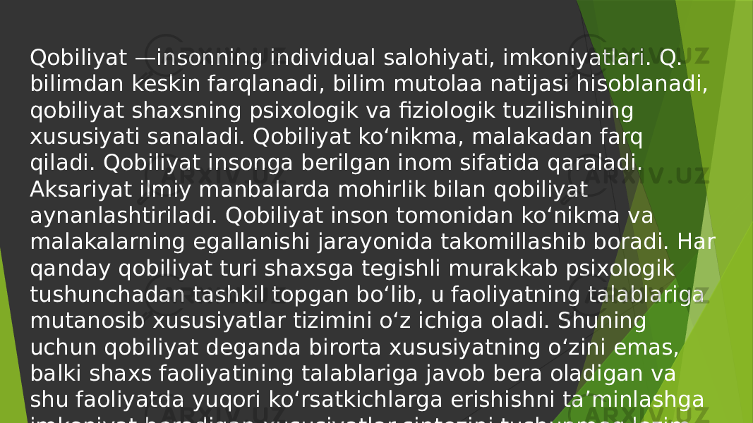 Qobiliyat —insonning individual salohiyati, imkoniyatlari. Q. bilimdan keskin farqlanadi, bilim mutolaa natijasi hisoblanadi, qobiliyat shaxsning psixologik va fiziologik tuzilishining xususiyati sanaladi. Qobiliyat koʻnikma, malakadan farq qiladi. Qobiliyat insonga berilgan inom sifatida qaraladi. Aksariyat ilmiy manbalarda mohirlik bilan qobiliyat aynanlashtiriladi. Qobiliyat inson tomonidan koʻnikma va malakalarning egallanishi jarayonida takomillashib boradi. Har qanday qobiliyat turi shaxsga tegishli murakkab psixologik tushunchadan tashkil topgan boʻlib, u faoliyatning talablariga mutanosib xususiyatlar tizimini oʻz ichiga oladi. Shuning uchun qobiliyat deganda birorta xususiyatning oʻzini emas, balki shaxs faoliyatining talablariga javob bera oladigan va shu faoliyatda yuqori koʻrsatkichlarga erishishni taʼminlashga imkoniyat beradigan xususiyatlar sintezini tushunmoq lozim. 