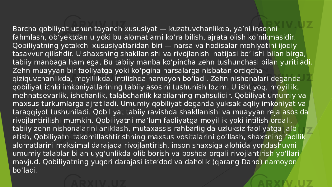 Barcha qobiliyat uchun tayanch xususiyat — kuzatuvchanlikda, yaʼni insonni fahmlash, obʼyektdan u yoki bu alomatlarni koʻra bilish, ajrata olish koʻnikmasidir. Qobiliyatning yetakchi xususiyatlaridan biri — narsa va hodisalar mohiyatini ijodiy tasavvur qilishdir. U shaxsning shakllanishi va rivojlanishi natijasi boʻlishi bilan birga, tabiiy manbaga ham ega. Bu tabiiy manba koʻpincha zehn tushunchasi bilan yuritiladi. Zehn muayyan bir faoliyatga yoki koʻpgina narsalarga nisbatan ortiqcha qiziquvchanlikda, moyillikda, intilishda namoyon boʻladi. Zehn nishonalari deganda qobiliyat ichki imkoniyatlarining tabiiy asosini tushunish lozim. U ishtiyoq, moyillik, mehnatsevarlik, ishchanlik, talabchanlik kabilarning mahsulidir. Qobiliyat umumiy va maxsus turkumlarga ajratiladi. Umumiy qobiliyat deganda yuksak aqliy imkoniyat va taraqqiyot tushuniladi. Qobiliyat tabiiy ravishda shakllanishi va muayyan reja asosida rivojlantirilishi mumkin. Qobiliyatni maʼlum faoliyatga moyillik yoki intilish orqali, tabiiy zehn nishonalarini aniklash, mutaxassis rahbarligida uzluksiz faoliyatga jalb etish, Qobiliyatni takomillashtirishning maxsus vositalarini qoʻllash, shaxsning faollik alomatlarini maksimal darajada rivojlantirish, inson shaxsiga alohida yondashuvni umumiy talablar bilan uygʻunlikda olib borish va boshqa orqali rivojlantirish yoʻllari mavjud. Qobiliyatning yuqori darajasi isteʼdod va daholik (qarang Daho) namoyon boʻladi. 