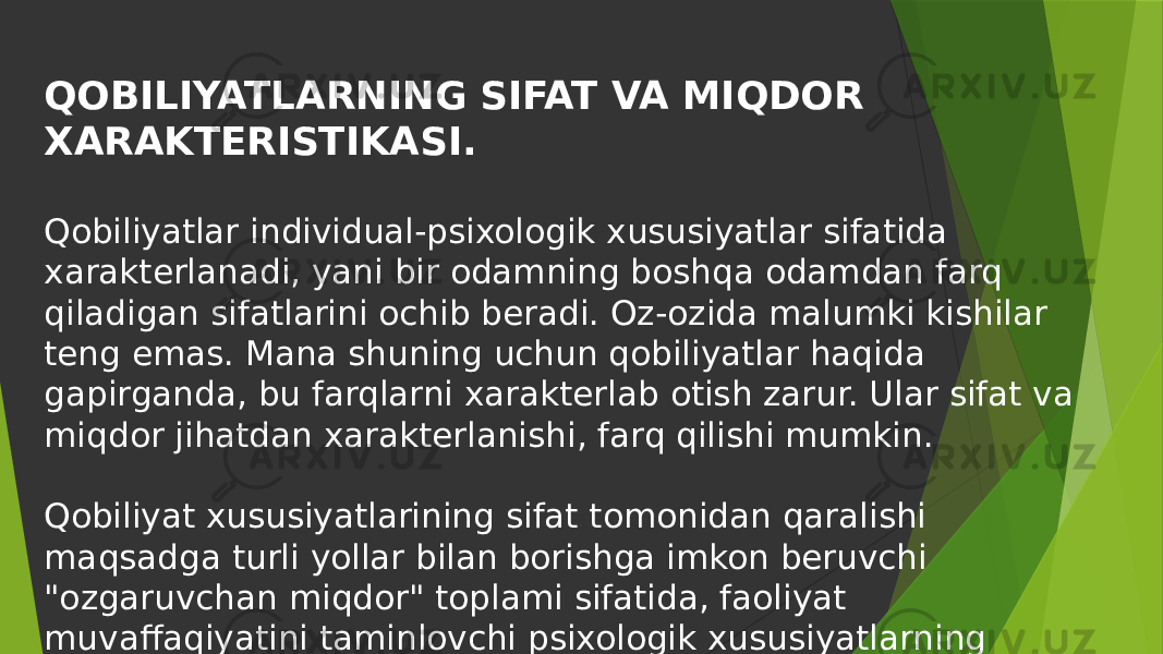 QOBILIYATLARNING SIFAT VA MIQDOR XARAKTERISTIKASI. Qobiliyatlar individual-psixologik xususiyatlar sifatida xarakterlanadi, yani bir odamning boshqa odamdan farq qiladigan sifatlarini ochib beradi. Oz-ozida malumki kishilar teng emas. Mana shuning uchun qobiliyatlar haqida gapirganda, bu farqlarni xarakterlab otish zarur. Ular sifat va miqdor jihatdan xarakterlanishi, farq qilishi mumkin. Qobiliyat xususiyatlarining sifat tomonidan qaralishi maqsadga turli yollar bilan borishga imkon beruvchi &#34;ozgaruvchan miqdor&#34; toplami sifatida, faoliyat muvaffaqiyatini taminlovchi psixologik xususiyatlarning murakkab kompleksi sifatida korinadi. 