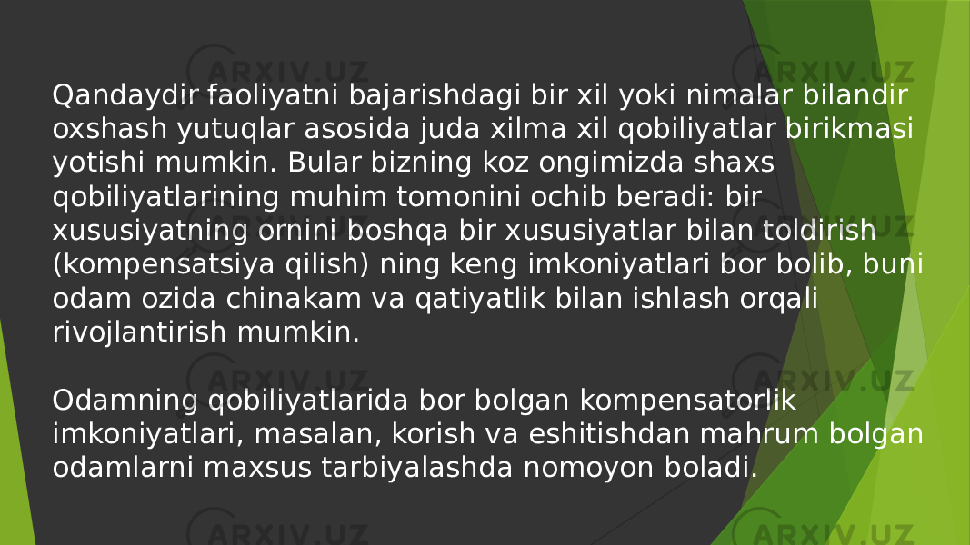 Qandaydir faoliyatni bajarishdagi bir xil yoki nimalar bilandir oxshash yutuqlar asosida juda xilma xil qobiliyatlar birikmasi yotishi mumkin. Bular bizning koz ongimizda shaxs qobiliyatlarining muhim tomonini ochib beradi: bir xususiyatning ornini boshqa bir xususiyatlar bilan toldirish (kompensatsiya qilish) ning keng imkoniyatlari bor bolib, buni odam ozida chinakam va qatiyatlik bilan ishlash orqali rivojlantirish mumkin. Odamning qobiliyatlarida bor bolgan kompensatorlik imkoniyatlari, masalan, korish va eshitishdan mahrum bolgan odamlarni maxsus tarbiyalashda nomoyon boladi. 