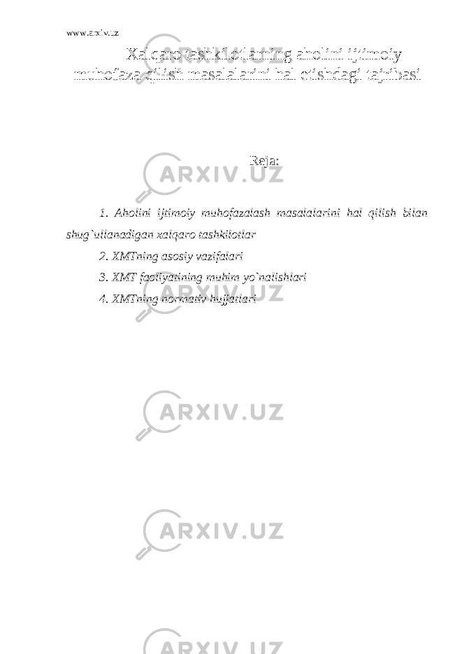 www.arxiv.uz X alqaro tashkilotlarning aholini ijtimoiy muhofaza qilish masalalarini hal etishdagi tajribasi Reja: 1. Aholini ijtimoiy muhofazalash masalalarini hal qilish bilan shug`ullanadigan xalqaro tashkilotlar 2. XMTning asosiy vazifalari 3. XMT faoliyatining muhim yo`nalishlari 4. XMTning normativ hujjatlari 