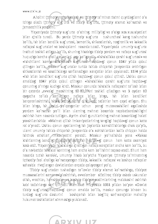 www.arxiv.uz Aholini ijtimoiy muhofazalash va ijtimoiy ta`minot tizimi quyidagilarni o`z ichiga oladi: ijtimoiy sug`urta va tibbiy sug`urta, ijtimoiy xizmat ko`rsatish va jamoatchilik yordami. Yaponiyada ijtimoiy sug`urta o`zining milliyligi va o`ziga xos xususiyatlari bilan ajralib turadi. Bu yerda ijtimoiy sug`urta tushunchasi keng tushuncha bo`lib, ish bilan bandlik sug`urtasi, bemorlik, shikastlanish, nogironlik va keksalik nafaqasi sug`urtalari va boshqalarni nazarda tutadi. Yaponiyada umumiy sug`urta instituti tashkil etilgan bo`lib, shuning hisobiga tibbiy yordam va nafaqa sug`urtasi huquqiga barcha aholi qatlamlari ega bo`lgandir. «Ishsizlikka qarshi sug`urtasi» va «ishchilarni kompensatsiyalash sug`urtasi haqida»gi qonun 1947 yilda qabul qilingan bo`lib, mazkur sug`urtalar turida ishlab chiqarish jarayonida orttirilgan shikastlanish va kasalliklarga sarflanadigan xarajatlar bilan qoplanadi. 1974 yilda «Ish bilan bandlikni sug`urta qilish haqida»gi qonun qabul qilindi. Ushbu qonun amaldagi 1947 yilda qabul qilingan «Ishsizlikka qarshi sug`urta haqida»gi qonuning o`rniga kuchga kirdi. Mazkur qonunda ishsizlik nafaqasini to`lash bilan bir qatorda ,avvalgi maoshining 60-80,0%ni tashkil qiladigan va 3 oydan 10 oygacha to`lab boriladigan nafaqa bilan birga, ish bilan bandlikni barqarorlashtirish, ishsizlikning oldini olish kabi tadbirlar ham qayd etilgan. Shu bilan birga, ish joyini yo`qotganlar uchun yangi mutaxassislikni egallashda yordam ko`rsatish yo`li bilan ularning mehnat bozorida raqobatbardoshligini oshirish ham nazarda tutilgan. Ayrim aholi guruhlarining mehnat bozoridagi holati yaxshilanishida «Mehnat qilish imkoniyatlarining tengligi haqida»gi qonun katta rol o`ynadi. Ushbu qonun ayollarning ish joylarida kamsitilishlariga chek qo`yib, ularni umumiy ishlab chiqarish jarayonida o`z xohishlaridan kelib chiqqan holda ishtirok etishlari imkoniyatini yaratdi. Mazkur yo`nalishda yana «Keksa kishilarning bandligini barqarorlashtirish haqida»gi qonun ham katta axamiyat kasb etdi. Yaponiyada ishsizlarga ajratilgan nafaqa xarajatlari ancha kam bo`lib, bu o`z navbatida ishsizlar sonining ham ancha kam bo`lishini taqazo etadi. Shuni ham nazarda tutish kerakki, umumiy hisob bo`yicha Yaponiya ijtimoiy ta`minotning iqtisodiy faol aholiga ko`rsatayotgan tibbiy, keksalik nafaqasi va boshqa nafaqalar sohasida rivojlangan davlatlardan orqada qolayotgani yo`q. Tibbiy sug`urtadan tushadigan to`lovlar tibbiy xizmat ko`rsatishga, tibbiyot muassasalarini zamonaviylashtirish, avvalombor sifatliroq tibbiy asbob-uskunalar olish, vrachlar, hamshiralar va boshqa tibbiyot xodimlarining malakasini oshirish kabi tadbirlarga sarf qilinadi. Mamlakat miqyosida 1961 yildan bo`yon «Davlat tibbiy sug`urtasi haqida»gi qonun amalda bo`lib, mazkur qonunga binoan bu turdagi sug`urta dasturini boshqarish bilan bog`liq sarf-xarajatlar mahalliy hukumat tashkilotlari zimmasiga yuklanadi. 