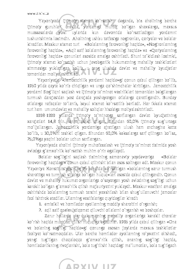 www.arxiv.uz Yaponiyada ijtimoiy xizmat ko`rsatish deganda, biz aholining barcha ijtimoiy guruhlari orasida, yordamga muhtoj bo`lgan shaxslarga, maxsus muassasalarda yoki uylarida kun davomida ko`rsatiladigan yordamni tushunishimiz lozimdir. Aholining ushbu toifasiga nogironlar, qariyalar va bolalar kiradilar. Mazkur xizmat turi «Bolalarning farovonligi haqida», «Nogironlarning farovonligi haqida», «Aqli zaif bolalarning farovonligi haqida» va «Qariyalarning farovonligi haqida» qonunlari asosida amalga oshiriladi. Shuni ta`kidlash lozimki, ijtimoiy xizmat ko`rsatish uchun javobgarlik hukumatning mahalliy tashkilotlari zimmasiga yuklatilgan bo`lib, u teng ulushda davlat va mahalliy byudjetlar tomonidan moliyalashtiriladi. Yaponiyada «Jamoatchilik yordami haqida»gi qonun qabul qilingan bo`lib, 1950 yilda qayta ko`rib chiqilgan va unga qo`shimchalar kiritilgan. Jamoatchilik yordami Sog`liqni saqlash va Ijtimoiy ta`minot vazirliklari tomonidan belgilangan turmush darajasidan past darajada yashayotgan oilalarga qaratilgandir. Bunday oilalarga nafaqalar to`lanib, bepul xizmat ko`rsatilib beriladi. Har ikkala xizmat turi ham umumdavlat va mahalliy soliqlar hisobiga moliyalashtiriladi. 1998-1999 yillarda ijtimoiy ta`minotga sarflangan davlat byudjetining xarajatlari 14,8 trln. ienni tashkil qilgan. Shundan 60,0% ijtimoiy sug`urtaga mo`ljallangan. Jamoatchilik yordamiga ajratilgan ulush ham anchagina katta bo`lib, u 30,0%ni tashkil qilgan. Shundan 60,0% keksalarga sarf qilingan bo`lsa, 25,0%ga yaqini bolalar uchun sarflangan. Yaponiyada aholini ijtimoiy muhofazalash va ijtimoiy ta`minot tizimida yosh avlodga g`amxo`rlik ko`rsatish muhim o`rin egallaydi. Bolalar sog`ligini saqlash tizimining zamonaviy poydevoriga «Bolalar farovonligi haqidagi» qonun qabul qilinishi bilan asos solingan edi. Mazkur qonun Yaponiya Konstitutsiyasining 25-bandida ko`rsatilgan «bolalarning zarur turmush sharoitiga va turmush sifatiga bo`lgan huquq»lari asosida qabul qilingandir. Qonun davlat va mahalliy hukumat organlariga o`sayotgan yosh avlodning sog`ligi uchun kerakli bo`lgan g`amxo`rlik qilish majburiyatini yuklaydi. Mazkur vazifani amalga oshirishda bolalarning turmush tarzini yaxshilash bilan shug`ullanuvchi jamoalar faol ishtirok etadilar. Ularning vazifalariga quyidagilar kiradi : 1. emizikli va homilador ayollarning moddiy sharoitini o`rganish; 2. aqli zaif onalar istiqomat qiluvchi oilalarni o`rganish va boshqalar. Zarur hollarda ular hukumatning mahalliy organlariga kerakli choralar ko`rish haqida murojaat qilish huquqiga egadirlar. 1965 yilda qabul qilingan «Ona va bolaning sog`ligi haqida»gi qonunga asosan joylarda maxsus tashkilotlar faoliyat ko`rsatmoqdalar. Ular barcha homilador ayollarning ro`yxatini olishadi, yangi tug`ilgan chaqaloqqa g`amxo`rlik qilish, onaning sog`ligi haqida, homiladorlikning rivojlanishi, bola tug`ilishi haqidagi ma`lumotlar, bola tug`ilgach 