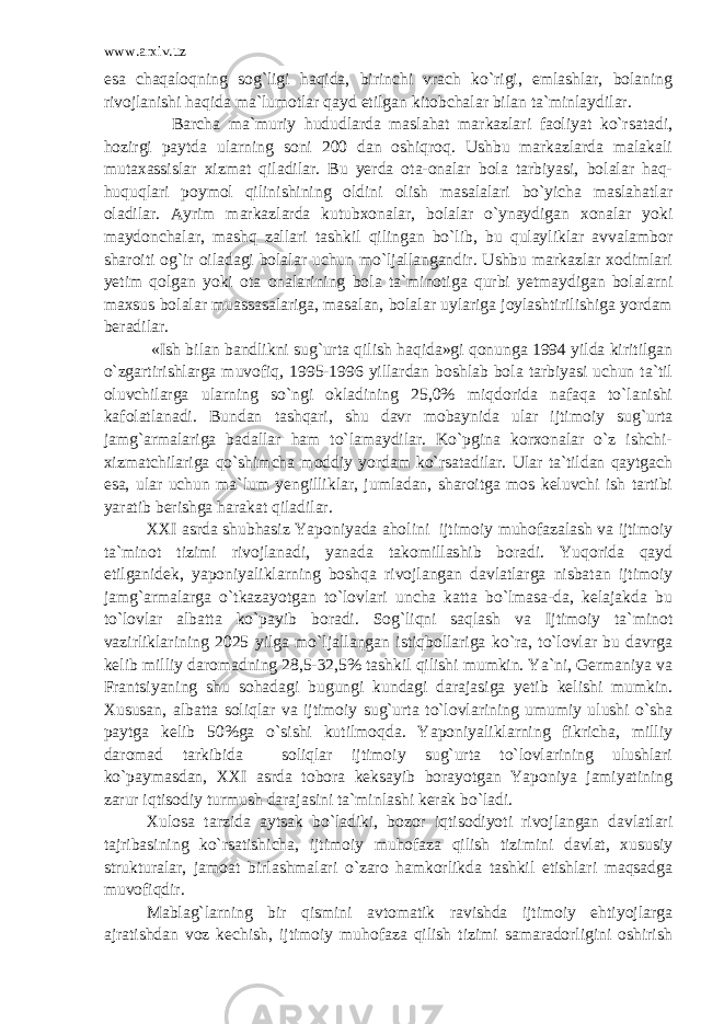 www.arxiv.uz esa chaqaloqning sog`ligi haqida, birinchi vrach ko`rigi, emlashlar, bolaning rivojlanishi haqida ma`lumotlar qayd etilgan kitobchalar bilan ta`minlaydilar. Barcha ma`muriy hududlarda maslahat markazlari faoliyat ko`rsatadi, hozirgi paytda ularning soni 200 dan oshiqroq. Ushbu markazlarda malakali mutaxassislar xizmat qiladilar. Bu yerda ota-onalar bola tarbiyasi, bolalar haq- huquqlari poymol qilinishining oldini olish masalalari bo`yicha maslahatlar oladilar. Ayrim markazlarda kutubxonalar, bolalar o`ynaydigan xonalar yoki maydonchalar, mashq zallari tashkil qilingan bo`lib, bu qulayliklar avvalambor sharoiti og`ir oiladagi bolalar uchun mo`ljallangandir. Ushbu markazlar xodimlari yetim qolgan yoki ota onalarining bola ta`minotiga qurbi yetmaydigan bolalarni maxsus bolalar muassasalariga, masalan, bolalar uylariga joylashtirilishiga yordam beradilar. «Ish bilan bandlikni sug`urta qilish haqida»gi qonunga 1994 yilda kiritilgan o`zgartirishlarga muvofiq, 1995-1996 yillardan boshlab bola tarbiyasi uchun ta`til oluvchilarga ularning so`ngi okladining 25,0% miqdorida nafaqa to`lanishi kafolatlanadi. Bundan tashqari, shu davr mobaynida ular ijtimoiy sug`urta jamg`armalariga badallar ham to`lamaydilar. Ko`pgina korxonalar o`z ishchi- xizmatchilariga qo`shimcha moddiy yordam ko`rsatadilar. Ular ta`tildan qaytgach esa, ular uchun ma`lum yengilliklar, jumladan, sharoitga mos keluvchi ish tartibi yaratib berishga harakat qiladilar. XXI asrda shubhasiz Yaponiyada aholini ijtimoiy muhofazalash va ijtimoiy ta`minot tizimi rivojlanadi, yanada takomillashib boradi. Yuqorida qayd etilganidek, yaponiyaliklarning boshqa rivojlangan davlatlarga nisbatan ijtimoiy jamg`armalarga o`tkazayotgan to`lovlari uncha katta bo`lmasa-da, kelajakda bu to`lovlar albatta ko`payib boradi. Sog`liqni saqlash va Ijtimoiy ta`minot vazirliklarining 2025 yilga mo`ljallangan istiqbollariga ko`ra, to`lovlar bu davrga kelib milliy daromadning 28,5-32,5% tashkil qilishi mumkin. Ya`ni, Germaniya va Frantsiyaning shu sohadagi bugungi kundagi darajasiga yetib kelishi mumkin. Xususan, albatta soliqlar va ijtimoiy sug`urta to`lovlarining umumiy ulushi o`sha paytga kelib 50%ga o`sishi kutilmoqda. Yaponiyaliklarning fikricha, milliy daromad tarkibida soliqlar ijtimoiy sug`urta to`lovlarining ulushlari ko`paymasdan, XXI asrda tobora keksayib borayotgan Yaponiya jamiyatining zarur iqtisodiy turmush darajasini ta`minlashi kerak bo`ladi. Xulosa tarzida aytsak bo`ladiki, bozor iqtisodiyoti rivojlangan davlatlari tajribasining ko`rsatishicha, ijtimoiy muhofaza qilish tizimini davlat, xususiy strukturalar, jamoat birlashmalari o`zaro hamkorlikda tashkil etishlari maqsadga muvofiqdir. Mablag`larning bir qismini avtomatik ravishda ijtimoiy ehtiyojlarga ajratishdan voz kechish, ijtimoiy muhofaza qilish tizimi samaradorligini oshirish 