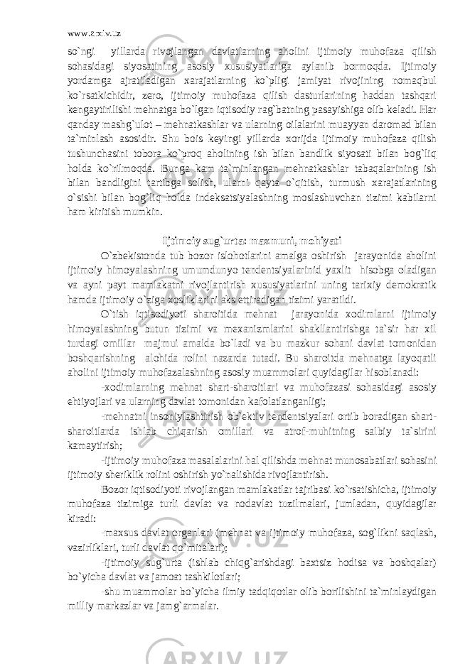 www.arxiv.uz so`ngi yillarda rivojlangan davlatlarning aholini ijtimoiy muhofaza qilish sohasidagi siyosatining asosiy xususiyatlariga aylanib bormoqda. Ijtimoiy yordamga ajratiladigan xarajatlarning ko`pligi jamiyat rivojining nomaqbul ko`rsatkichidir, zero, ijtimoiy muhofaza qilish dasturlarining haddan tashqari kengaytirilishi mehnatga bo`lgan iqtisodiy rag`batning pasayishiga olib keladi. Har qanday mashg`ulot – mehnatkashlar va ularning oilalarini muayyan daromad bilan ta`minlash asosidir. Shu bois keyingi yillarda xorijda ijtimoiy muhofaza qilish tushunchasini tobora ko`proq aholining ish bilan bandlik siyosati bilan bog`liq holda ko`rilmoqda. Bunga kam ta`minlangan mehnatkashlar tabaqalarining ish bilan bandligini tartibga solish, ularni qayta o`qitish, turmush xarajatlarining o`sishi bilan bog`liq holda indeksatsiyalashning moslashuvchan tizimi kabilarni ham kiritish mumkin . Ijtimoiy sug`urta: mazmuni, mohiyati O`zbekistonda tub bozor islohotlarini amalga oshirish jarayonida aholini ijtimoiy himoyalashning umumdunyo tendentsiyalarinid yaxlit hisobga oladigan va ayni payt mamlakatni rivojlantirish xususiyatlarini uning tarixiy demokratik hamda ijtimoiy o`ziga xosliklarini aks ettiradigan tizimi yaratildi. O`tish iqtisodiyoti sharoitida mehnat jarayonida xodimlarni ijtimoiy himoyalashning butun tizimi va mexanizmlarini shakllantirishga ta`sir har xil turdagi omillar majmui amalda bo`ladi va bu mazkur sohani davlat tomonidan boshqarishning alohida rolini nazarda tutadi. Bu sharoitda mehnatga layoqatli aholini ijtimoiy muhofazalashning asosiy muammolari quyidagilar hisoblanadi: -xodimlarning mehnat shart-sharoitlari va muhofazasi sohasidagi asosiy ehtiyojlari va ularning davlat tomonidan kafolatlanganligi; -mehnatni insoniylashtirish ob`ektiv tendentsiyalari ortib boradigan shart- sharoitlarda ishlab chiqarish omillari va atrof-muhitning salbiy ta`sirini kamaytirish; -ijtimoiy muhofaza masalalarini hal qilishda mehnat munosabatlari sohasini ijtimoiy sheriklik rolini oshirish yo`nalishida rivojlantirish. Bozor iqtisodiyoti rivojlangan mamlakatlar tajribasi ko`rsatishicha, ijtimoiy muhofaza tizimiga turli davlat va nodavlat tuzilmalari, jumladan, quyidagilar kiradi : -maxsus davlat organlari (mehnat va ijtimoiy muhofaza, sog`likni saqlash, vazirliklari, turli davlat qo`mitalari); -ijtimoiy sug`urta (ishlab chiqg`arishdagi baxtsiz hodisa va boshqalar) bo`yicha davlat va jamoat tashkilotlari; -shu muammolar bo`yicha ilmiy tadqiqotlar olib borilishini ta`minlaydigan milliy markazlar va jamg`armalar. 