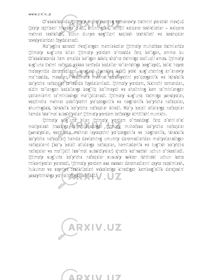 www.arxiv.uz O`zbekistonda ijtimoiy muhofazaning zamonaviy tizimini yaratish mavjud ijobiy tajribani hisobga oladi, shuningdek, taniqli xalqaro tashkilotlar – xalqaro mehnat tashkiloti, butun dunyo sog`liqni saqlash tashkiloti va boshqalar tavsiyalaridan foydalanadi. Ko`pgina sanoati rivojlangan mamlakatlar ijtimoiy muhofaza tizimlarida ijtimoiy sug`urta bilan ijtimoiy yordam o`rtasida farq bo`lgan, ammo bu O`zbekistonda ham amalda bo`lgan sobiq sho`ro tizimiga taalluqli emas. Ijtimoiy sug`urta tizimi nafaqat yakka tartibda badallar to`lanishiga bog`laydi, balki hayot mobaynida daromadlarni tenglash (pensiya kabi) yoki sug`urtaning an`anaviy ma`nosida, masalan, vaqtincha mehnat qobiliyatini yo`qotganlik va ishsizlik bo`yicha nafaqalar to`lashda foydalaniladi. Ijtimoiy yordam, ikkinchi tomondan, oldin to`langan badallarga bog`liq bo`lmaydi va aholining kam ta`minlangan qatlamlarini ta`minlashga mo`ljallanadi. Ijtimoiy sug`urta tizimiga pensiyalar, vaqtincha mehnat qobiliyatini yo`qotganlik va nogironlik bo`yicha nafaqalar, shuningdek, ishsizlik bo`yicha nafaqalar kiradi. Ko`p bolali oilalarga nafaqalar hamda iste`mol subsidiyalari ijtimoiy yordam toifasiga kiritilishi mumkin. Ijtimoiy sug`urta bilan ijtimoiy yordam o`rtasidagi farq o`zini-o`zi moliyalash hisobiga ta`minlanadigan ijtimoiy muhofaza bo`yicha nafaqalar (pensiyalar, vaqtincha mehnat layoqatini yo`qotganlik va nogironlik, ishsizlik bo`yicha nafaqalar) hamda davlatning umumiy daromadlaridan moliyalanadigan nafaqalarni (ko`p bolali oilalarga nafaqalar, homiladorlik va tug`ish bo`yicha nafaqalar va mo`ljalli iste`mol subsidiyalar) ajratib ko`rsatish uchun o`tkaziladi. Ijtimoiy sug`urta bo`yicha nafaqalar xususiy sektor ishtiroki uchun katta imkoniyatlar yaratadi, ijtimoiy yordam esa asosan daromadlarni qayta taqsimlash, hukumat va xayriya tashkilotlari vakolatiga kiradigan kambag`allik darajasini pasayitirishga yo`naltirilgan bo`ladi. 