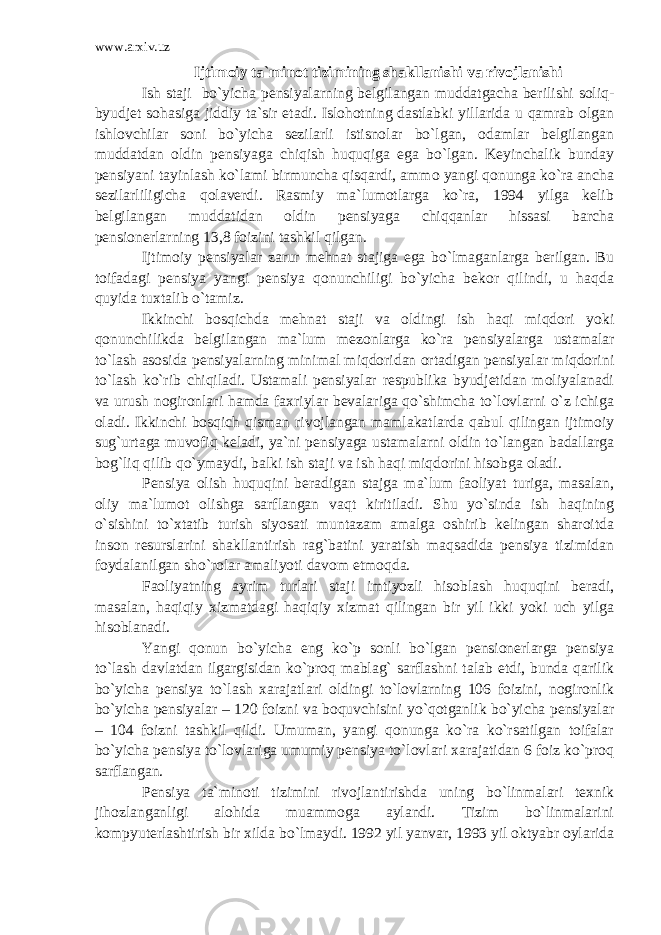 www.arxiv.uz Ijtimoiy ta`minot tizimining shakllanishi va rivojlanishi Ish staji bo`yicha pensiyalarning belgilangan muddatgacha berilishi soliq- byudjet sohasiga jiddiy ta`sir etadi. Islohotning dastlabki yillarida u qamrab olgan ishlovchilar soni bo`yicha sezilarli istisnolar bo`lgan, odamlar belgilangan muddatdan oldin pensiyaga chiqish huquqiga ega bo`lgan. Keyinchalik bunday pensiyani tayinlash ko`lami birmuncha qisqardi, ammo yangi qonunga ko`ra ancha sezilarliligicha qolaverdi. Rasmiy ma`lumotlarga ko`ra, 1994 yilga kelib belgilangan muddatidan oldin pensiyaga chiqqanlar hissasi barcha pensionerlarning 13,8 foizini tashkil qilgan. Ijtimoiy pensiyalar zarur mehnat stajiga ega bo`lmaganlarga berilgan. Bu toifadagi pensiya yangi pensiya qonunchiligi bo`yicha bekor qilindi, u haqda quyida tuxtalib o`tamiz. Ikkinchi bosqichda mehnat staji va oldingi ish haqi miqdori yoki qonunchilikda belgilangan ma`lum mezonlarga ko`ra pensiyalarga ustamalar to`lash asosida pensiyalarning minimal miqdoridan ortadigan pensiyalar miqdorini to`lash ko`rib chiqiladi. Ustamali pensiyalar respublika byudjetidan moliyalanadi va urush nogironlari hamda faxriylar bevalariga qo`shimcha to`lovlarni o`z ichiga oladi. Ikkinchi bosqich qisman rivojlangan mamlakatlarda qabul qilingan ijtimoiy sug`urtaga muvofiq keladi, ya`ni pensiyaga ustamalarni oldin to`langan badallarga bog`liq qilib qo`ymaydi, balki ish staji va ish haqi miqdorini hisobga oladi. Pensiya olish huquqini beradigan stajga ma`lum faoliyat turiga, masalan, oliy ma`lumot olishga sarflangan vaqt kiritiladi. Shu yo`sinda ish haqining o`sishini to`xtatib turish siyosati muntazam amalga oshirib kelingan sharoitda inson resurslarini shakllantirish rag`batini yaratish maqsadida pensiya tizimidan foydalanilgan sho`rolar amaliyoti davom etmoqda. Faoliyatning ayrim turlari staji imtiyozli hisoblash huquqini beradi, masalan, haqiqiy xizmatdagi haqiqiy xizmat qilingan bir yil ikki yoki uch yilga hisoblanadi. Yangi qonun bo`yicha eng ko`p sonli bo`lgan pensionerlarga pensiya to`lash davlatdan ilgargisidan ko`proq mablag` sarflashni talab etdi, bunda qarilik bo`yicha pensiya to`lash xarajatlari oldingi to`lovlarning 106 foizini, nogironlik bo`yicha pensiyalar – 120 foizni va boquvchisini yo`qotganlik bo`yicha pensiyalar – 104 foizni tashkil qildi. Umuman, yangi qonunga ko`ra ko`rsatilgan toifalar bo`yicha pensiya to`lovlariga umumiy pensiya to`lovlari xarajatidan 6 foiz ko`proq sarflangan. Pensiya ta`minoti tizimini rivojlantirishda uning bo`linmalari texnik jihozlanganligi alohida muammoga aylandi. Tizim bo`linmalarini kompyuterlashtirish bir xilda bo`lmaydi. 1992 yil yanvar, 1993 yil oktyabr oylarida 