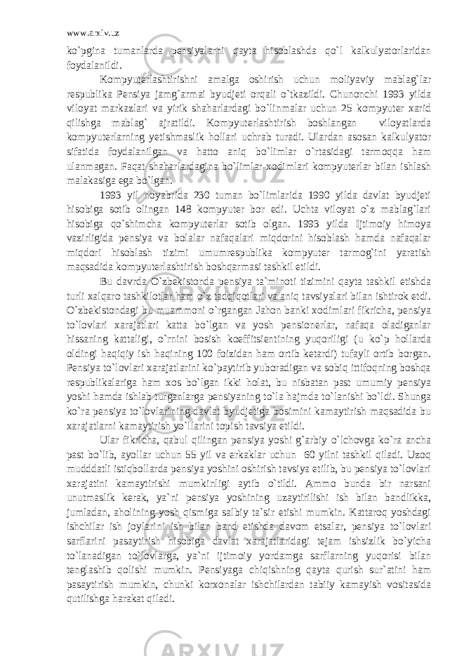 www.arxiv.uz ko`pgina tumanlarda pensiyalarni qayta hisoblashda qo`l kalkulyatorlaridan foydalanildi. Kompyuterlashtirishni amalga oshirish uchun moliyaviy mablag`lar respublika Pensiya jamg`armai byudjeti orqali o`tkazildi. Chunonchi 1993 yilda viloyat markazlari va yirik shaharlardagi bo`linmalar uchun 25 kompyuter xarid qilishga mablag` ajratildi. Kompyuterlashtirish boshlangan viloyatlarda kompyuterlarning yetishmaslik hollari uchrab turadi. Ulardan asosan kalkulyator sifatida foydalanilgan va hatto aniq bo`limlar o`rtasidagi tarmoqqa ham ulanmagan. Faqat shaharlardagina bo`limlar xodimlari kompyuterlar bilan ishlash malakasiga ega bo`lgan. 1993 yil noyabrida 230 tuman bo`limlarida 1990 yilda davlat byudjeti hisobiga sotib olingan 148 kompyuter bor edi. Uchta viloyat o`z mablag`lari hisobiga qo`shimcha kompyuterlar sotib olgan. 1993 yilda Ijtimoiy himoya vazirligida pensiya va bolalar nafaqalari miqdorini hisoblash hamda nafaqalar miqdori hisoblash tizimi umumrespublika kompyuter tarmog`ini yaratish maqsadida kompyuterlashtirish boshqarmasi tashkil etildi. Bu davrda O`zbekistonda pensiya ta`minoti tizimini qayta tashkil etishda turli xalqaro tashkilotlar ham o`z tadqiqotlari va aniq tavsiyalari bilan ishtirok etdi. O`zbekistondagi bu muammoni o`rgangan Jahon banki xodimlari fikricha, pensiya to`lovlari xarajatlari katta bo`lgan va yosh pensionerlar, nafaqa oladiganlar hissaning kattaligi, o`rnini bosish koeffitsientining yuqoriligi (u ko`p hollarda oldingi haqiqiy ish haqining 100 foizidan ham ortib ketardi) tufayli ortib borgan. Pensiya to`lovlari xarajatlarini ko`paytirib yuboradigan va sobiq ittifoqning boshqa respublikalariga ham xos bo`lgan ikki holat, bu nisbatan past umumiy pensiya yoshi hamda ishlab turganlarga pensiyaning to`la hajmda to`lanishi bo`ldi. Shunga ko`ra pensiya to`lovlarining davlat byudjetiga bosimini kamaytirish maqsadida bu xarajatlarni kamaytirish yo`llarini topish tavsiya etildi. Ular fikricha, qabul qilingan pensiya yoshi g`arbiy o`lchovga ko`ra ancha past bo`lib, ayollar uchun 55 yil va erkaklar uchun 60 yilni tashkil qiladi. Uzoq mudddatli istiqbollarda pensiya yoshini oshirish tavsiya etilib, bu pensiya to`lovlari xarajatini kamaytirishi mumkinligi aytib o`tildi. Ammo bunda bir narsani unutmaslik kerak, ya`ni pensiya yoshining uzaytirilishi ish bilan bandlikka, jumladan, aholining yosh qismiga salbiy ta`sir etishi mumkin. Kattaroq yoshdagi ishchilar ish joylarini ish bilan band etishda davom etsalar, pensiya to`lovlari sarflarini pasaytirish hisobiga davlat xarajatlaridagi tejam ishsizlik bo`yicha to`lanadigan to`lovlarga, ya`ni ijtimoiy yordamga sarflarning yuqorisi bilan tenglashib qolishi mumkin. Pensiyaga chiqishning qayta qurish sur`atini ham pasaytirish mumkin, chunki korxonalar ishchilardan tabiiy kamayish vositasida qutilishga harakat qiladi. 