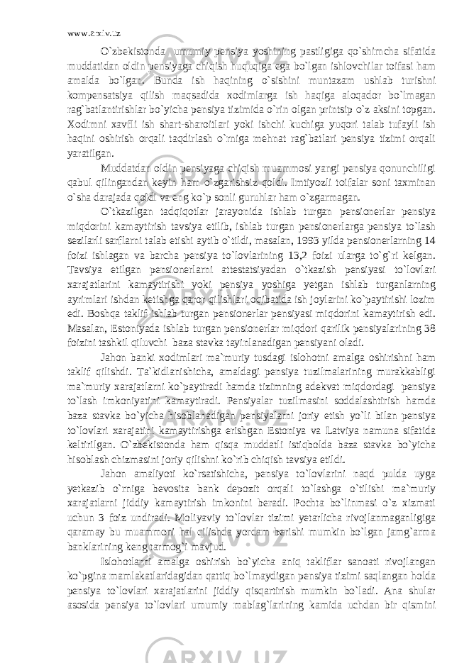 www.arxiv.uz O`zbekistonda umumiy pensiya yoshining pastligiga qo`shimcha sifatida muddatidan oldin pensiyaga chiqish huquqiga ega bo`lgan ishlovchilar toifasi ham amalda bo`lgan. Bunda ish haqining o`sishini muntazam ushlab turishni kompensatsiya qilish maqsadida xodimlarga ish haqiga aloqador bo`lmagan rag`batlantirishlar bo`yicha pensiya tizimida o`rin olgan printsip o`z aksini topgan. Xodimni xavfli ish shart-sharoitlari yoki ishchi kuchiga yuqori talab tufayli ish haqini oshirish orqali taqdirlash o`rniga mehnat rag`batlari pensiya tizimi orqali yaratilgan. Muddatdan oldin pensiyaga chiqish muammosi yangi pensiya qonunchiligi qabul qilingandan keyin ham o`zgarishsiz qoldi. Imtiyozli toifalar soni taxminan o`sha darajada qoldi va eng ko`p sonli guruhlar ham o`zgarmagan. O`tkazilgan tadqiqotlar jarayonida ishlab turgan pensionerlar pensiya miqdorini kamaytirish tavsiya etilib, ishlab turgan pensionerlarga pensiya to`lash sezilarli sarflarni talab etishi aytib o`tildi, masalan, 1993 yilda pensionerlarning 14 foizi ishlagan va barcha pensiya to`lovlarining 13,2 foizi ularga to`g`ri kelgan. Tavsiya etilgan pensionerlarni attestatsiyadan o`tkazish pensiyasi to`lovlari xarajatlarini kamaytirishi yoki pensiya yoshiga yetgan ishlab turganlarning ayrimlari ishdan ketishga qaror qilishlari oqibatida ish joylarini ko`paytirishi lozim edi. Boshqa taklif ishlab turgan pensionerlar pensiyasi miqdorini kamaytirish edi. Masalan, Estoniyada ishlab turgan pensionerlar miqdori qarilik pensiyalarining 38 foizini tashkil qiluvchi baza stavka tayinlanadigan pensiyani oladi. Jahon banki xodimlari ma`muriy tusdagi islohotni amalga oshirishni ham taklif qilishdi. Ta`kidlanishicha, amaldagi pensiya tuzilmalarining murakkabligi ma`muriy xarajatlarni ko`paytiradi hamda tizimning adekvat miqdordagi pensiya to`lash imkoniyatini kamaytiradi. Pensiyalar tuzilmasini soddalashtirish hamda baza stavka bo`yicha hisoblanadigan pensiyalarni joriy etish yo`li bilan pensiya to`lovlari xarajatini kamaytirishga erishgan Estoniya va Latviya namuna sifatida keltirilgan. O`zbekistonda ham qisqa muddatli istiqbolda baza stavka bo`yicha hisoblash chizmasini joriy qilishni ko`rib chiqish tavsiya etildi. Jahon amaliyoti ko`rsatishicha, pensiya to`lovlarini naqd pulda uyga yetkazib o`rniga bevosita bank depozit orqali to`lashga o`tilishi ma`muriy xarajatlarni jiddiy kamaytirish imkonini beradi. Pochta bo`linmasi o`z xizmati uchun 3 foiz undiradi. Moliyaviy to`lovlar tizimi yetarlicha rivojlanmaganligiga qaramay bu muammoni hal qilishda yordam berishi mumkin bo`lgan jamg`arma banklarining keng tarmog`i mavjud. Islohotlarni amalga oshirish bo`yicha aniq takliflar sanoati rivojlangan ko`pgina mamlakatlaridagidan qattiq bo`lmaydigan pensiya tizimi saqlangan holda pensiya to`lovlari xarajatlarini jiddiy qisqartirish mumkin bo`ladi. Ana shular asosida pensiya to`lovlari umumiy mablag`larining kamida uchdan bir qismini 